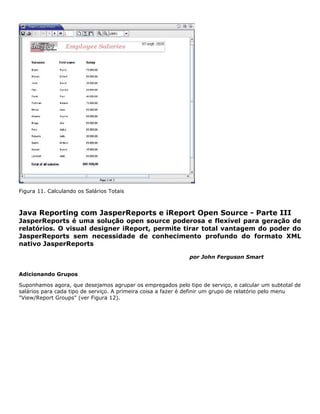 Figura 11. Calculando os Salários Totais



Java Reporting com JasperReports e iReport Open Source - Parte III
JasperReports é uma solução open source poderosa e flexível para geração de
relatórios. O visual designer iReport, permite tirar total vantagem do poder do
JasperReports sem necessidade de conhecimento profundo do formato XML
nativo JasperReports

                                                             por John Ferguson Smart


Adicionando Grupos

Suponhamos agora, que desejamos agrupar os empregados pelo tipo de serviço, e calcular um subtotal de
salários para cada tipo de serviço. A primeira coisa a fazer é definir um grupo de relatório pelo menu
"View/Report Groups" (ver Figura 12).
 