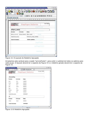 Figura 14. O Layoute do Relatório Agrupado

Arrastamos esta variável para a seção "serviceFooter", para exibir o subtotal de todos os salários para
cada grupo. O layoute deverá ter o aspecto da Figura 14 e o relatório gerado deverá ter o aspecto da
Figura 15.




Figura 15 O Relatório Agrupado
 