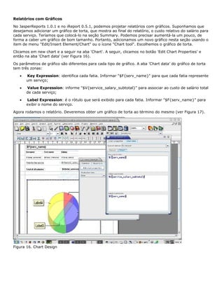 Relatórios com Gráficos

No JasperReports 1.0.1 e no iReport 0.5.1, podemos projetar relatórios com gráficos. Suponhamos que
desejamos adicionar um gráfico de torta, que mostra ao final do relatório, o custo relativo do salário para
cada serviço. Teríamos que colocá-lo na seção Summary. Podemos precisar aumentá-la um pouco, de
forma a caber um gráfico de bom tamanho. Portanto, adicionamos um novo gráfico nesta seção usando o
item de menu "Edit/Insert Element/Chart" ou o ícone "Chart tool". Escolhemos o gráfico de torta.

Clicamos em new chart e a seguir na aba 'Chart'. A seguir, clicamos no botão 'Edit Chart Properties' e
então na aba 'Chart data' (ver Figura 16).

Os parâmetros de gráfico são diferentes para cada tipo de gráfico. A aba 'Chart data' do gráfico de torta
tem três zonas:

   •   Key Expression: identifica cada fatia. Informar "$F{serv_name}" para que cada fatia represente
       um serviço;

   •   Value Expression: informe "$V{service_salary_subtotal}" para associar ao custo de salário total
       de cada serviço;

   •   Label Expression: é o rótulo que será exibido para cada fatia. Informar "$F{serv_name}" para
       exibir o nome do serviço.

Agora rodamos o relatório. Deveremos obter um gráfico de torta ao término do mesmo (ver Figura 17).




Figura 16. Chart Design
 