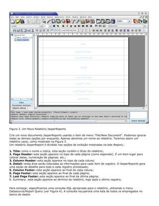 Figura 3. Um Novo Relatório JasperReports

Crie um novo documento JasperReports usando o item de menu "File/New Document". Podemos ignorar
todas as demais opções por enquanto. Apenas daremos um nome ao relatório. Teremos assim um
relatório vazio, como mostrado na Figura 3.
Um relatório JasperReport é dividido nas seções de exibição mostradas na tela iReport,:

1. Title: como o nome o indica, esta seção contém o título do relatório;
2. Page Header: esta seção aparece no topo de cada página (como esperado). É um bom lugar para
colocar datas, numeração de páginas, etc.;
3. Column Header: esta seção aparece no topo de cada coluna;
4. Detail: nesta área serão colocadas as informações para cada item de registro. O JasperReports gera
uma seção de detalhe para todo e cada registro processado;
5. Column Footer: esta seção aparece ao final de cada coluna;
6. Page Footer: esta seção aparece ao final de cada página;
7. Last Page Footer: esta seção aparece ao final da última página;
8. Summary: esta seção aparece ao término do relatório, logo após o último registro.


Para começar, especificamos uma consulta SQL apropriada para o relatório, utilizando o menu
Datasource/Report Query (ver Figura 4). A consulta recuperará uma lista de todos os empregados no
banco de dados:
 