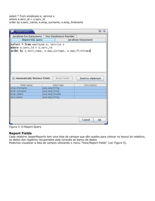 select * from employee e, service s
where e.serv_id = s.serv_id
order by s.serv_name, e.emp_surname, e.emp_firstname




Figura 4. O Report Query

Report Fields
Cada relatório JasperReports tem uma lista de campos que são usados para colocar no layout do relatório,
os dados dos registros recuperados pela consulta ao banco de dados
Podemos visualizar a lista de campos utilizando o menu "View/Report Fields" (ver Figura 5).
 