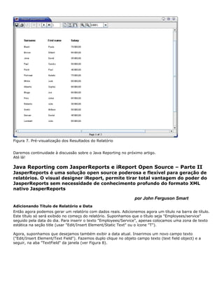 Figura 7. Pré-visualização dos Resultados do Relatório


Daremos continuidade à discussão sobre o Java Reporting no próximo artigo.
Até lá!

Java Reporting com JasperReports e iReport Open Source – Parte II
JasperReports é uma solução open source poderosa e flexível para geração de
relatórios. O visual designer iReport, permite tirar total vantagem do poder do
JasperReports sem necessidade de conhecimento profundo do formato XML
nativo JasperReports

                                                                  por John Ferguson Smart
Adicionando Título de Relatório e Data
Então agora podemos gerar um relatório com dados reais. Adicionemos agora um título na barra de título.
Este título só será exibido no começo do relatório. Suponhamos que o título seja "Employees/service"
seguido pela data do dia. Para inserir o texto "Employees/Service", apenas colocamos uma zona de texto
estática na seção title (usar "Edit/Insert Element/Static Text" ou o ícone "T").

Agora, suponhamos que desejamos também exibir a data atual. Inserimos um novo campo texto
("Edit/Insert Element/Text Field"). Fazemos duplo clique no objeto campo texto (text field object) e a
seguir, na aba "TextField" da janela (ver Figura 8).
 