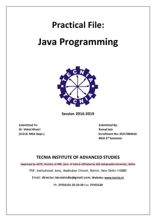 Practical File:
Java Programming
Session 2016-2019
Submitted To: Submitted By:
Dr. Vishal Khatri Komal Jain
(H.O.D. MCA Dept.) Enrollment No: 35217004416
MCA 3rd Semester
TECNIA INSTITUTE OF ADVANCED STUDIES
(Approved by AICTE, Ministry of HRD, Govt. of India & Affiliated by GGS Indraprastha University, Delhi)
PSP, Institutional Area, Madhuban Chowk, Rohini, New Delhi-110085
Email: director.tecniaindia@gmail.com, Website: www.tecnia.in
Ph: 27555121-22-23-24 Fax: 27555120
 