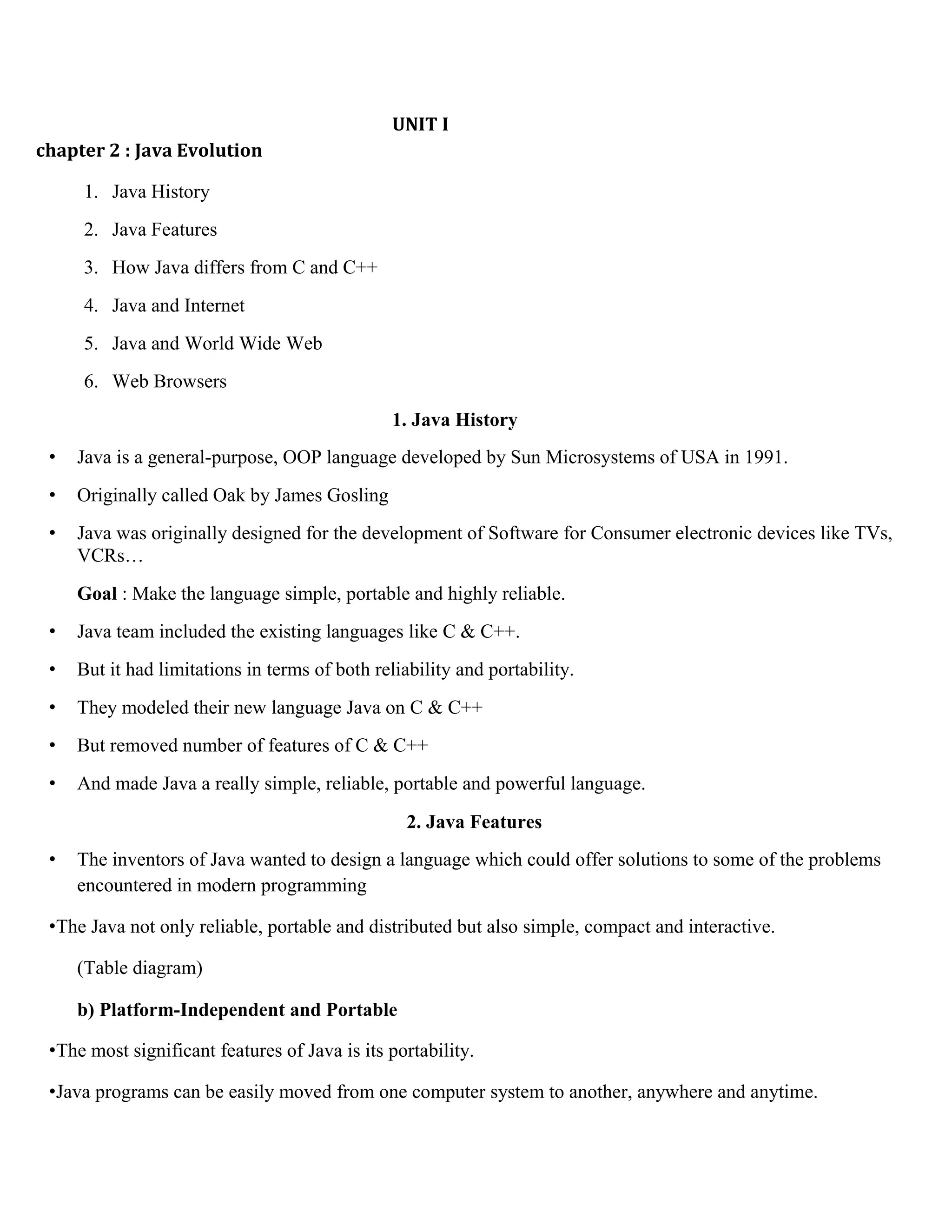 UNIT I chapter 2 : Java Evolution 1. Java History 2. Java Features 3. How Java differs from C and C++ 4. Java and Internet 5. Java and World Wide Web 6. Web Browsers 1. Java History • Java is a general-purpose, OOP language developed by Sun Microsystems of USA in 1991. • Originally called Oak by James Gosling • Java was originally designed for the development of Software for Consumer electronic devices like TVs, VCRs… Goal : Make the language simple, portable and highly reliable. • Java team included the existing languages like C & C++. • But it had limitations in terms of both reliability and portability. • They modeled their new language Java on C & C++ • But removed number of features of C & C++ • And made Java a really simple, reliable, portable and powerful language. 2. Java Features • The inventors of Java wanted to design a language which could offer solutions to some of the problems encountered in modern programming •The Java not only reliable, portable and distributed but also simple, compact and interactive. (Table diagram) b) Platform-Independent and Portable •The most significant features of Java is its portability. •Java programs can be easily moved from one computer system to another, anywhere and anytime. 