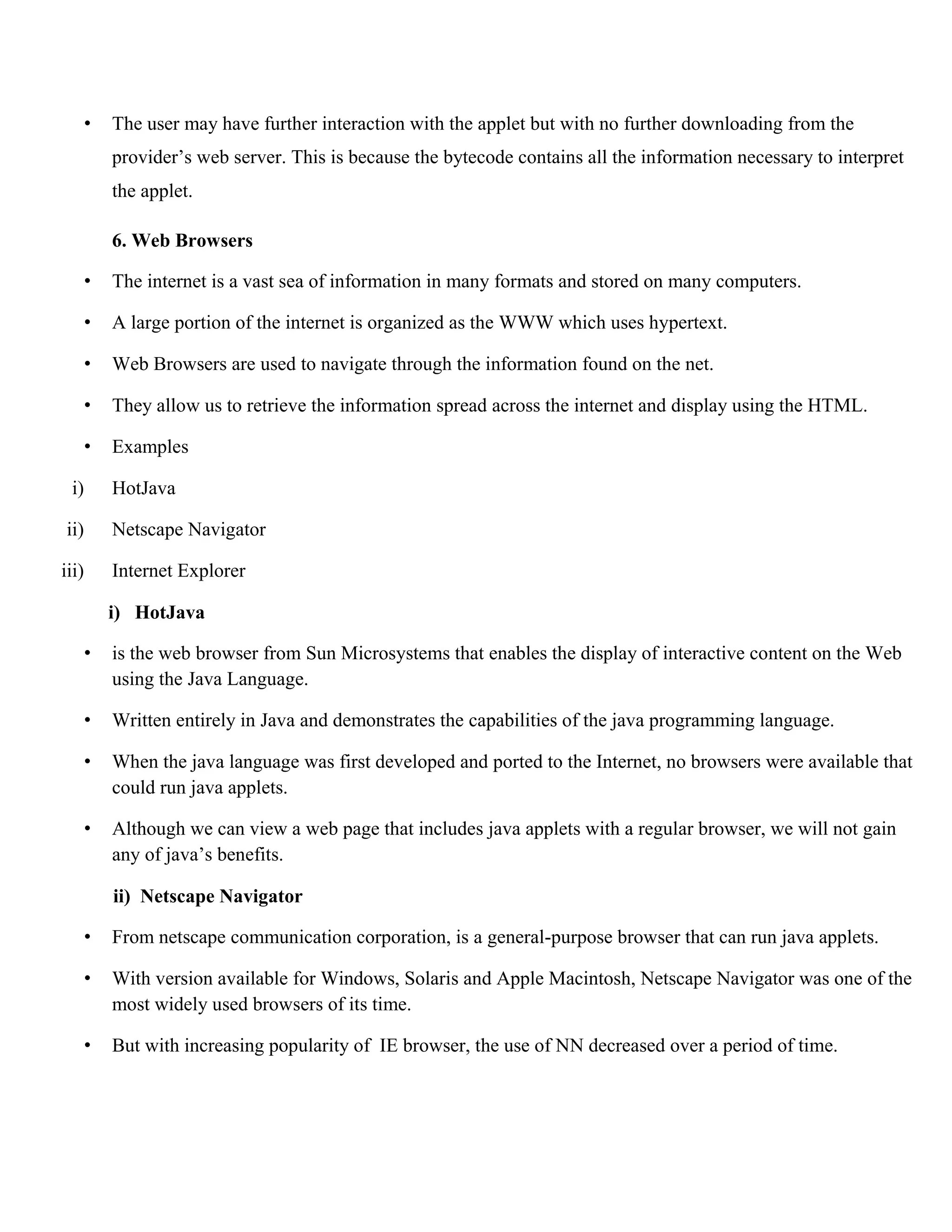 • The user may have further interaction with the applet but with no further downloading from the provider’s web server. This is because the bytecode contains all the information necessary to interpret the applet. 6. Web Browsers • The internet is a vast sea of information in many formats and stored on many computers. • A large portion of the internet is organized as the WWW which uses hypertext. • Web Browsers are used to navigate through the information found on the net. • They allow us to retrieve the information spread across the internet and display using the HTML. • Examples i) HotJava ii) Netscape Navigator iii) Internet Explorer i) HotJava • is the web browser from Sun Microsystems that enables the display of interactive content on the Web using the Java Language. • Written entirely in Java and demonstrates the capabilities of the java programming language. • When the java language was first developed and ported to the Internet, no browsers were available that could run java applets. • Although we can view a web page that includes java applets with a regular browser, we will not gain any of java’s benefits. ii) Netscape Navigator • From netscape communication corporation, is a general-purpose browser that can run java applets. • With version available for Windows, Solaris and Apple Macintosh, Netscape Navigator was one of the most widely used browsers of its time. • But with increasing popularity of IE browser, the use of NN decreased over a period of time. 