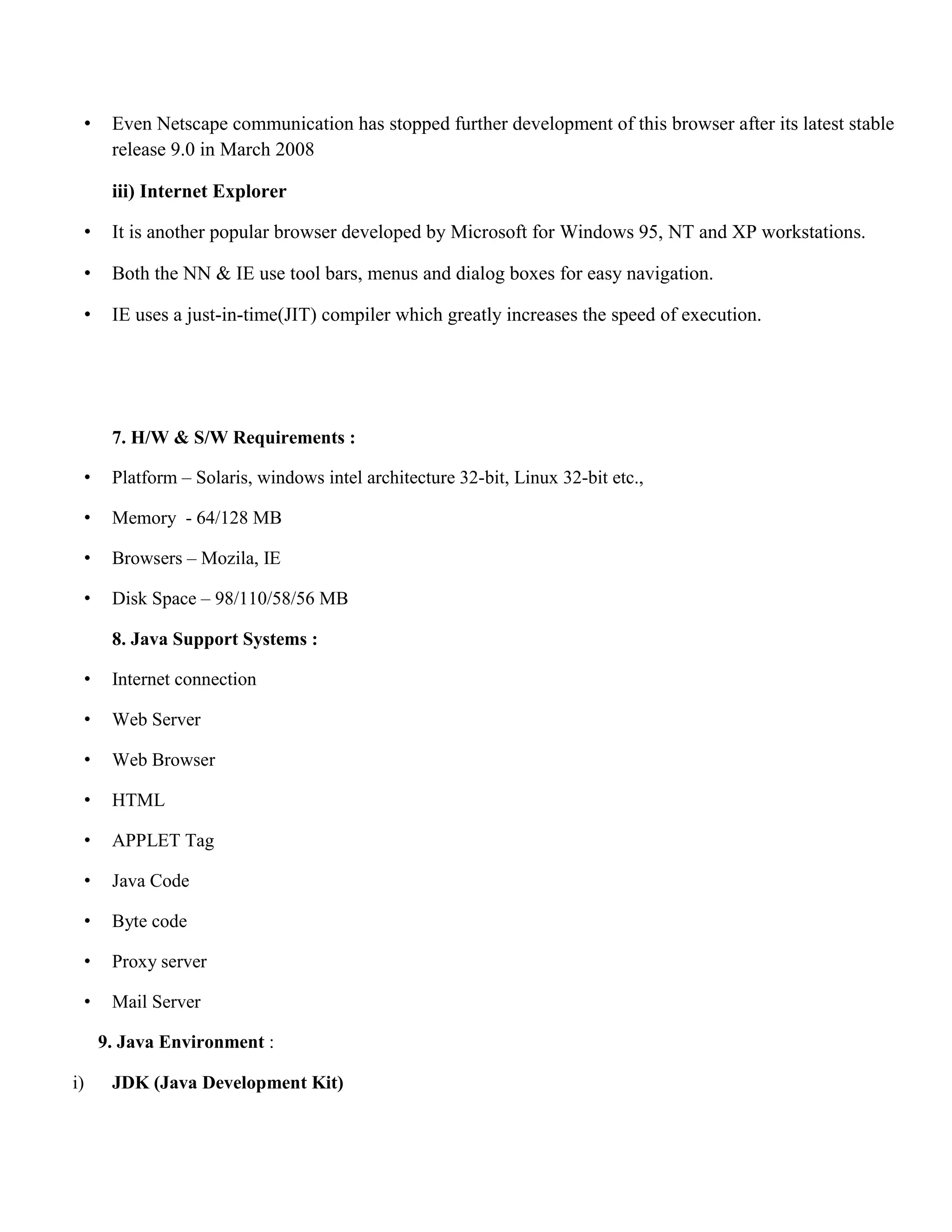 • Even Netscape communication has stopped further development of this browser after its latest stable release 9.0 in March 2008 iii) Internet Explorer • It is another popular browser developed by Microsoft for Windows 95, NT and XP workstations. • Both the NN & IE use tool bars, menus and dialog boxes for easy navigation. • IE uses a just-in-time(JIT) compiler which greatly increases the speed of execution. 7. H/W & S/W Requirements : • Platform – Solaris, windows intel architecture 32-bit, Linux 32-bit etc., • Memory - 64/128 MB • Browsers – Mozila, IE • Disk Space – 98/110/58/56 MB 8. Java Support Systems : • Internet connection • Web Server • Web Browser • HTML • APPLET Tag • Java Code • Byte code • Proxy server • Mail Server 9. Java Environment : i) JDK (Java Development Kit) 
