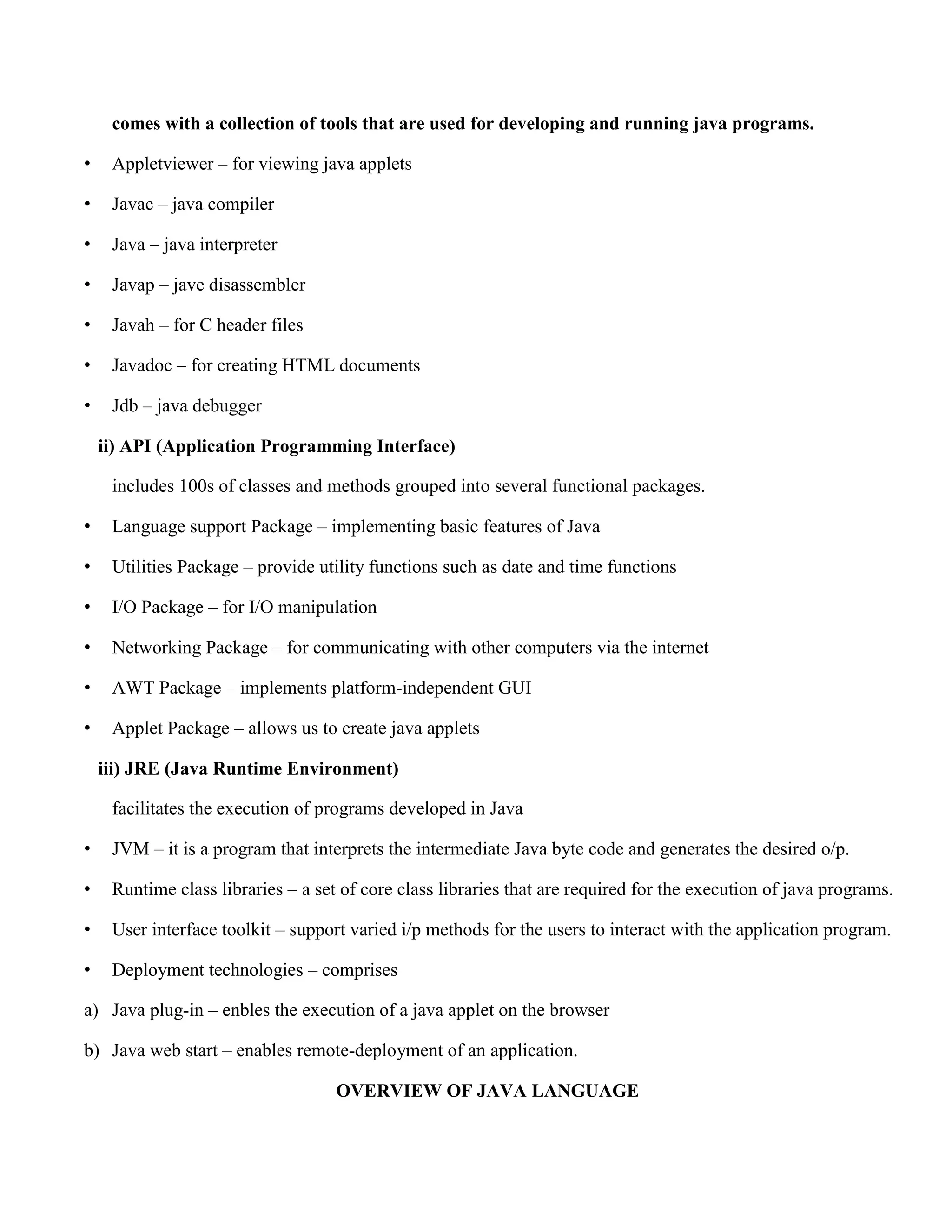 comes with a collection of tools that are used for developing and running java programs. • Appletviewer – for viewing java applets • Javac – java compiler • Java – java interpreter • Javap – jave disassembler • Javah – for C header files • Javadoc – for creating HTML documents • Jdb – java debugger ii) API (Application Programming Interface) includes 100s of classes and methods grouped into several functional packages. • Language support Package – implementing basic features of Java • Utilities Package – provide utility functions such as date and time functions • I/O Package – for I/O manipulation • Networking Package – for communicating with other computers via the internet • AWT Package – implements platform-independent GUI • Applet Package – allows us to create java applets iii) JRE (Java Runtime Environment) facilitates the execution of programs developed in Java • JVM – it is a program that interprets the intermediate Java byte code and generates the desired o/p. • Runtime class libraries – a set of core class libraries that are required for the execution of java programs. • User interface toolkit – support varied i/p methods for the users to interact with the application program. • Deployment technologies – comprises a) Java plug-in – enbles the execution of a java applet on the browser b) Java web start – enables remote-deployment of an application. OVERVIEW OF JAVA LANGUAGE 
