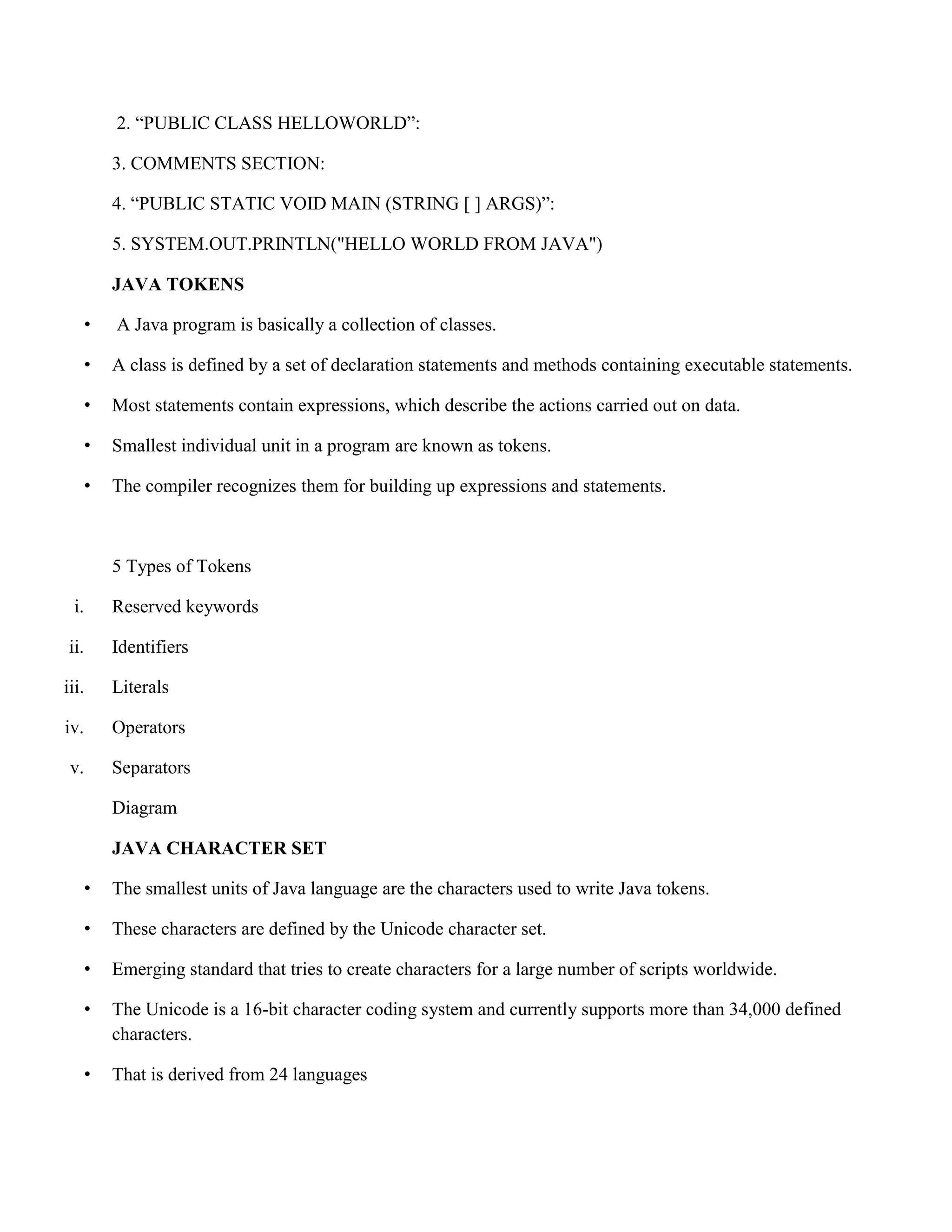2. “PUBLIC CLASS HELLOWORLD”: 3. COMMENTS SECTION: 4. “PUBLIC STATIC VOID MAIN (STRING [ ] ARGS)”: 5. SYSTEM.OUT.PRINTLN("HELLO WORLD FROM JAVA") JAVA TOKENS • A Java program is basically a collection of classes. • A class is defined by a set of declaration statements and methods containing executable statements. • Most statements contain expressions, which describe the actions carried out on data. • Smallest individual unit in a program are known as tokens. • The compiler recognizes them for building up expressions and statements. 5 Types of Tokens i. Reserved keywords ii. Identifiers iii. Literals iv. Operators v. Separators Diagram JAVA CHARACTER SET • The smallest units of Java language are the characters used to write Java tokens. • These characters are defined by the Unicode character set. • Emerging standard that tries to create characters for a large number of scripts worldwide. • The Unicode is a 16-bit character coding system and currently supports more than 34,000 defined characters. • That is derived from 24 languages 