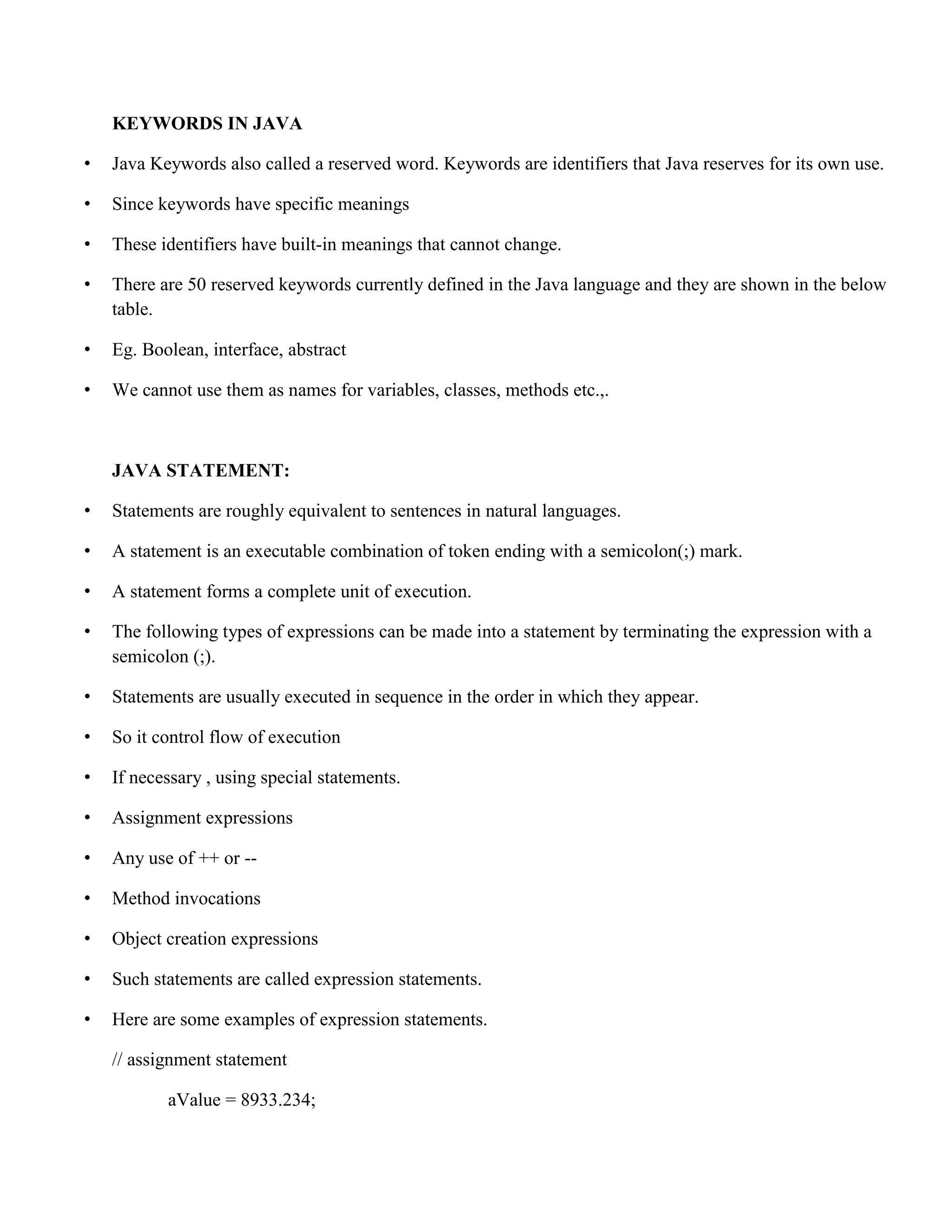 KEYWORDS IN JAVA • Java Keywords also called a reserved word. Keywords are identifiers that Java reserves for its own use. • Since keywords have specific meanings • These identifiers have built-in meanings that cannot change. • There are 50 reserved keywords currently defined in the Java language and they are shown in the below table. • Eg. Boolean, interface, abstract • We cannot use them as names for variables, classes, methods etc.,. JAVA STATEMENT: • Statements are roughly equivalent to sentences in natural languages. • A statement is an executable combination of token ending with a semicolon(;) mark. • A statement forms a complete unit of execution. • The following types of expressions can be made into a statement by terminating the expression with a semicolon (;). • Statements are usually executed in sequence in the order in which they appear. • So it control flow of execution • If necessary , using special statements. • Assignment expressions • Any use of ++ or -- • Method invocations • Object creation expressions • Such statements are called expression statements. • Here are some examples of expression statements. // assignment statement aValue = 8933.234; 
