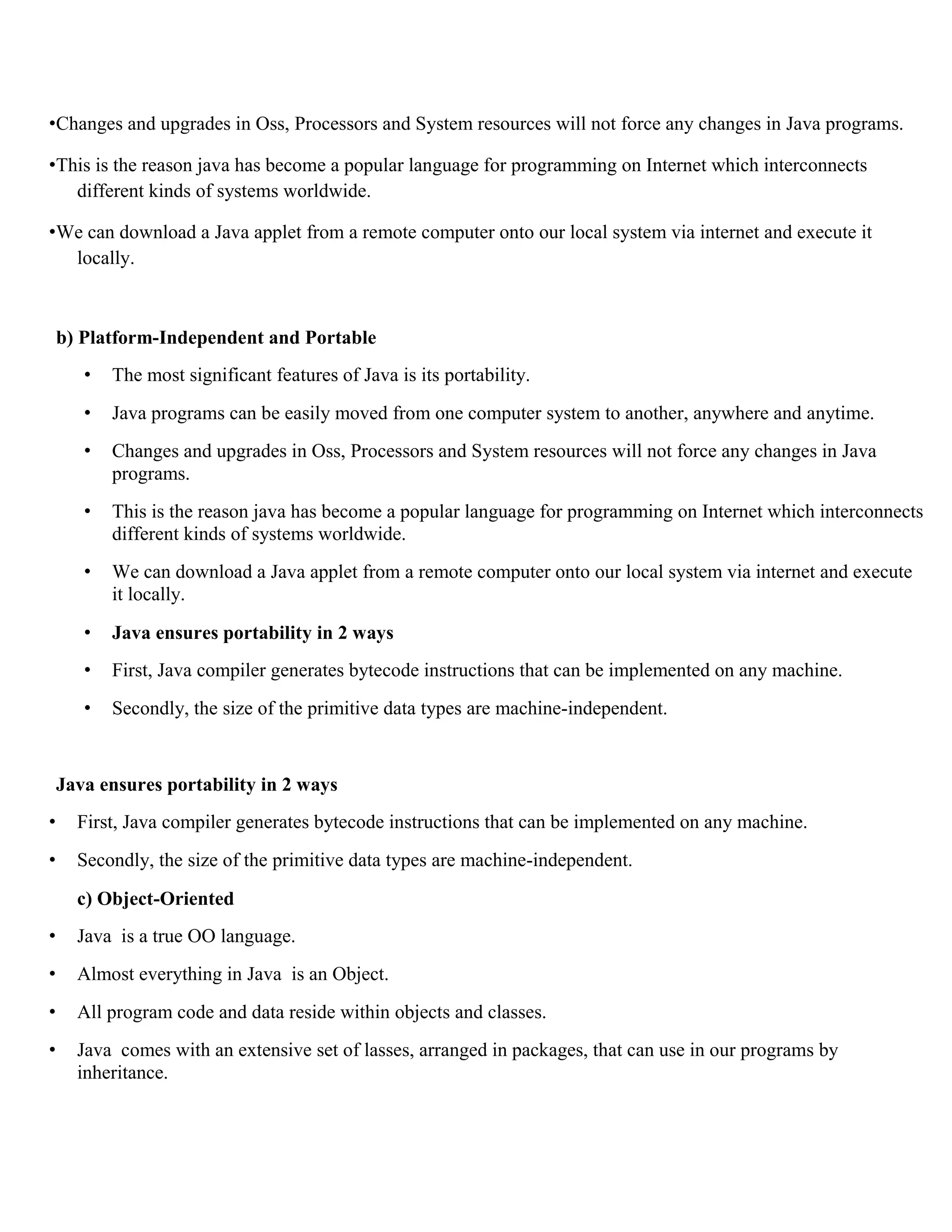 •Changes and upgrades in Oss, Processors and System resources will not force any changes in Java programs. •This is the reason java has become a popular language for programming on Internet which interconnects different kinds of systems worldwide. •We can download a Java applet from a remote computer onto our local system via internet and execute it locally. b) Platform-Independent and Portable • The most significant features of Java is its portability. • Java programs can be easily moved from one computer system to another, anywhere and anytime. • Changes and upgrades in Oss, Processors and System resources will not force any changes in Java programs. • This is the reason java has become a popular language for programming on Internet which interconnects different kinds of systems worldwide. • We can download a Java applet from a remote computer onto our local system via internet and execute it locally. • Java ensures portability in 2 ways • First, Java compiler generates bytecode instructions that can be implemented on any machine. • Secondly, the size of the primitive data types are machine-independent. Java ensures portability in 2 ways • First, Java compiler generates bytecode instructions that can be implemented on any machine. • Secondly, the size of the primitive data types are machine-independent. c) Object-Oriented • Java is a true OO language. • Almost everything in Java is an Object. • All program code and data reside within objects and classes. • Java comes with an extensive set of lasses, arranged in packages, that can use in our programs by inheritance. 