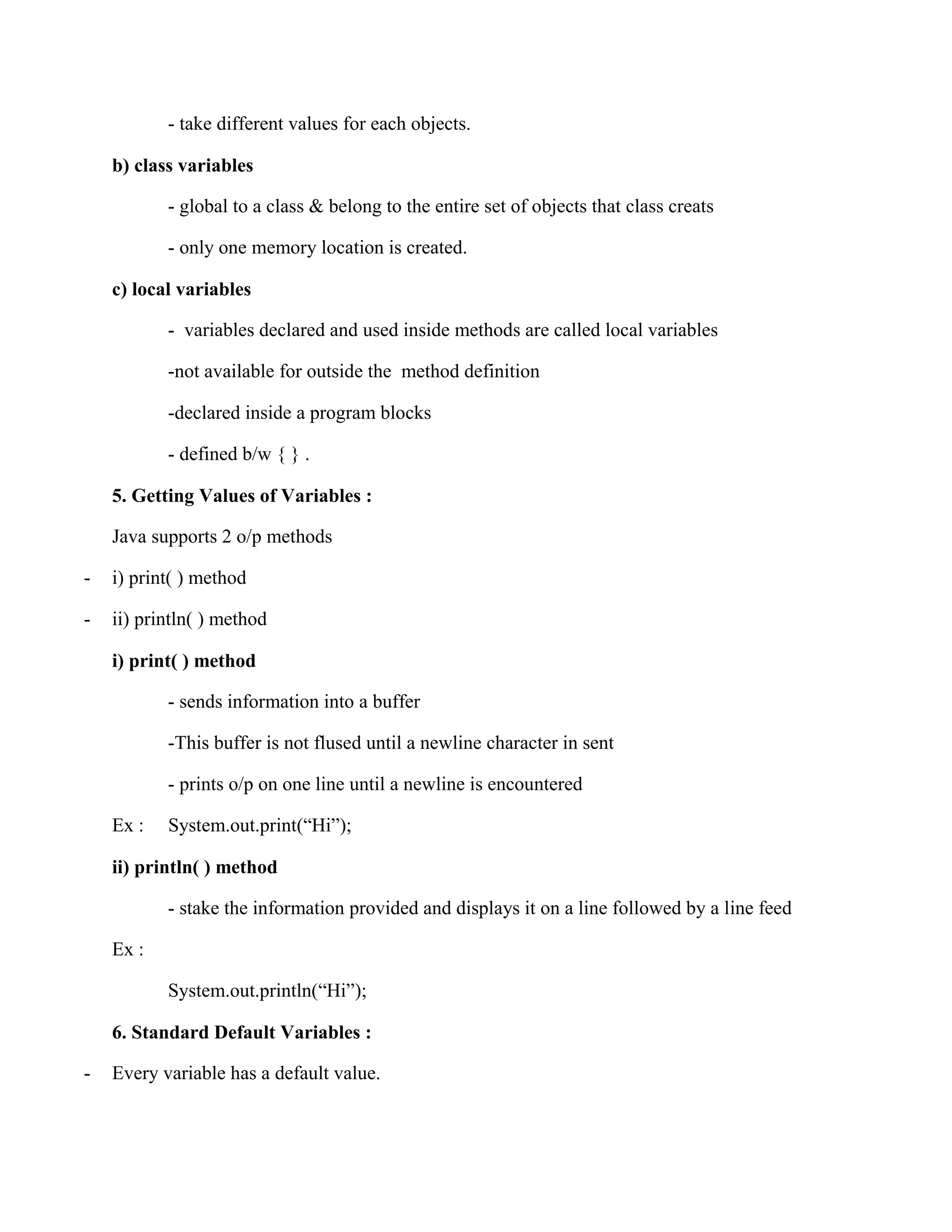 - take different values for each objects. b) class variables - global to a class & belong to the entire set of objects that class creats - only one memory location is created. c) local variables - variables declared and used inside methods are called local variables -not available for outside the method definition -declared inside a program blocks - defined b/w { } . 5. Getting Values of Variables : Java supports 2 o/p methods - i) print( ) method - ii) println( ) method i) print( ) method - sends information into a buffer -This buffer is not flused until a newline character in sent - prints o/p on one line until a newline is encountered Ex : System.out.print(“Hi”); ii) println( ) method - stake the information provided and displays it on a line followed by a line feed Ex : System.out.println(“Hi”); 6. Standard Default Variables : - Every variable has a default value. 