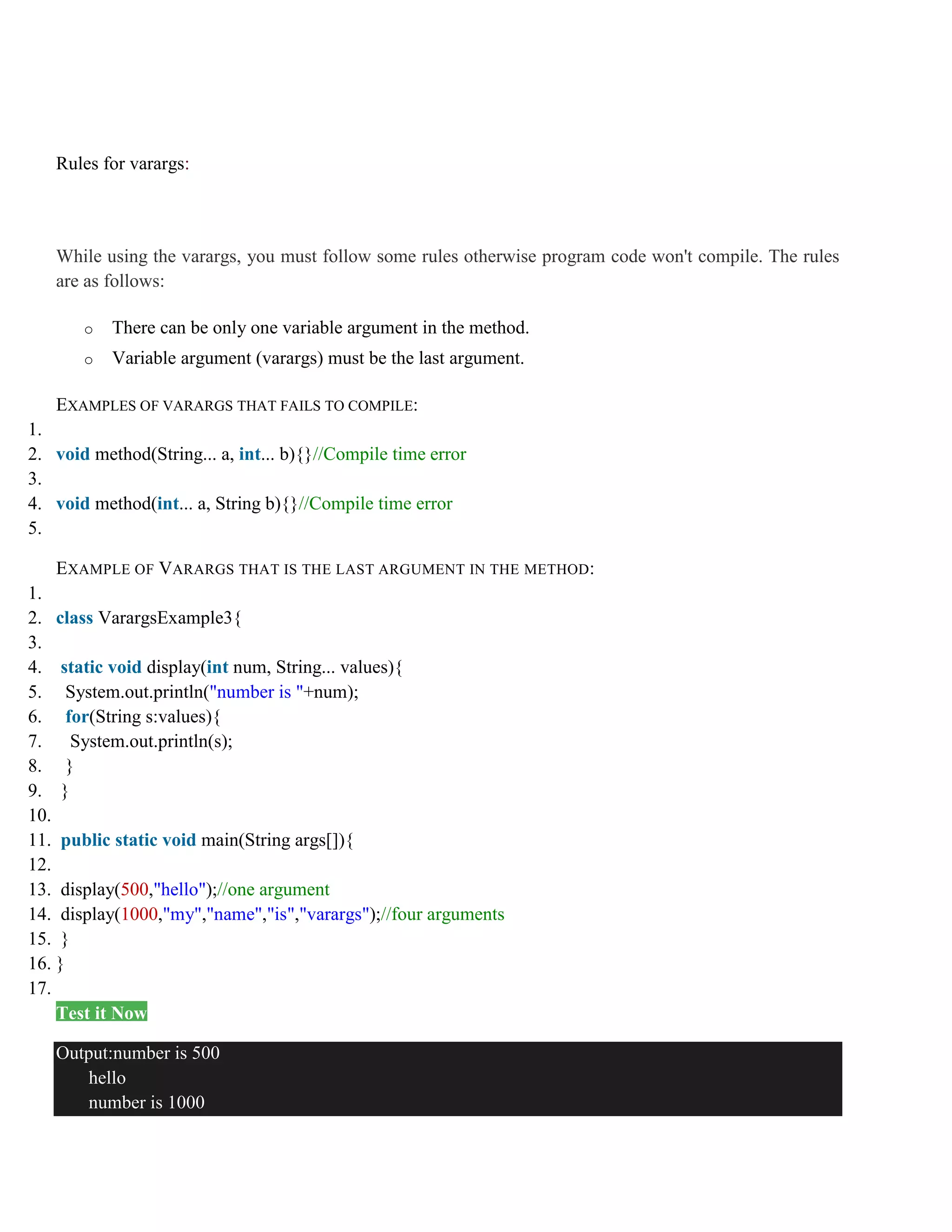 Rules for varargs: While using the varargs, you must follow some rules otherwise program code won't compile. The rules are as follows: o There can be only one variable argument in the method. o Variable argument (varargs) must be the last argument. EXAMPLES OF VARARGS THAT FAILS TO COMPILE: 1. 2. void method(String... a, int... b){}//Compile time error 3. 4. void method(int... a, String b){}//Compile time error 5. EXAMPLE OF VARARGS THAT IS THE LAST ARGUMENT IN THE METHOD: 1. 2. class VarargsExample3{ 3. 4. static void display(int num, String... values){ 5. System.out.println("number is "+num); 6. for(String s:values){ 7. System.out.println(s); 8. } 9. } 10. 11. public static void main(String args[]){ 12. 13. display(500,"hello");//one argument 14. display(1000,"my","name","is","varargs");//four arguments 15. } 16. } 17. Test it Now Output:number is 500 hello number is 1000 