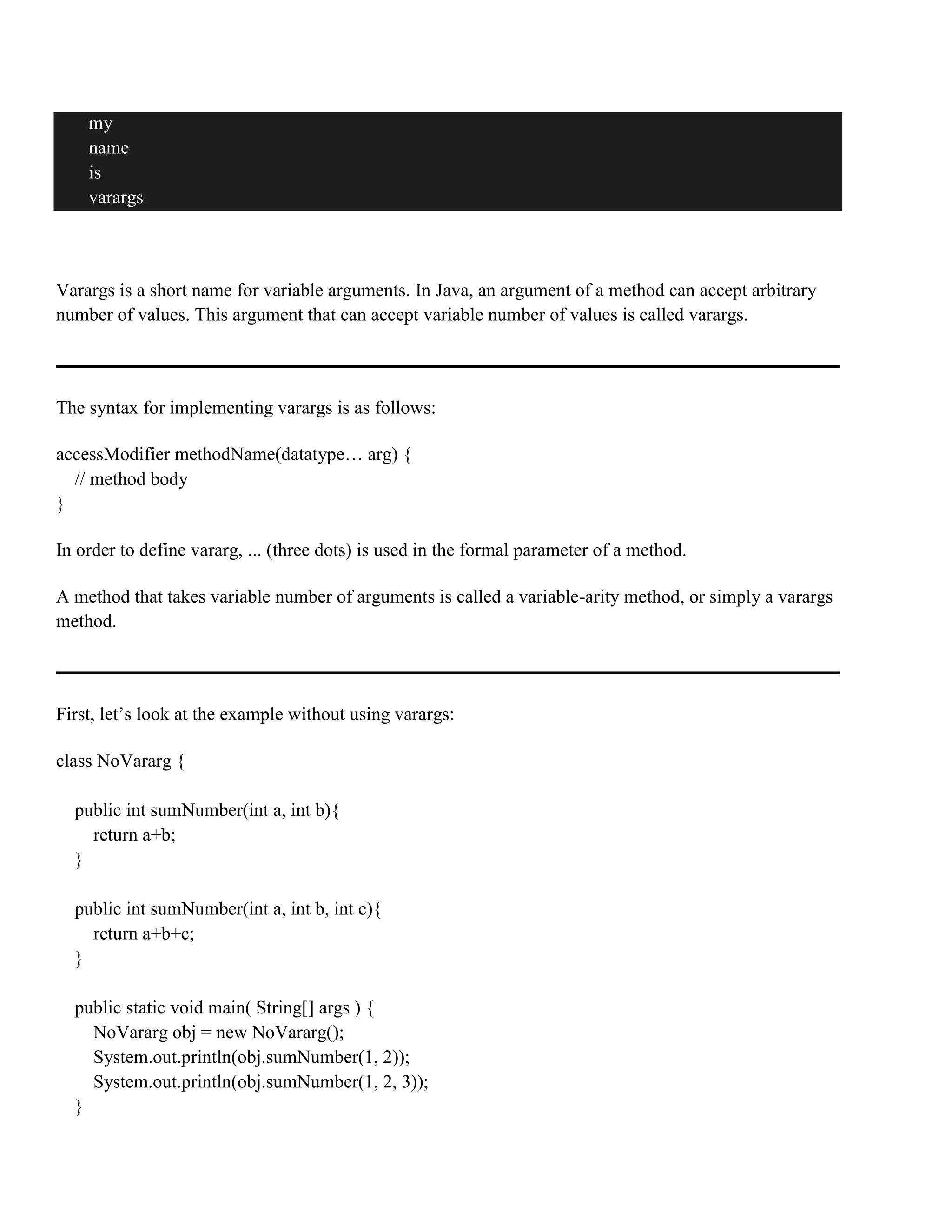 my name is varargs Varargs is a short name for variable arguments. In Java, an argument of a method can accept arbitrary number of values. This argument that can accept variable number of values is called varargs. The syntax for implementing varargs is as follows: accessModifier methodName(datatype… arg) { // method body } In order to define vararg, ... (three dots) is used in the formal parameter of a method. A method that takes variable number of arguments is called a variable-arity method, or simply a varargs method. First, let’s look at the example without using varargs: class NoVararg { public int sumNumber(int a, int b){ return a+b; } public int sumNumber(int a, int b, int c){ return a+b+c; } public static void main( String[] args ) { NoVararg obj = new NoVararg(); System.out.println(obj.sumNumber(1, 2)); System.out.println(obj.sumNumber(1, 2, 3)); } 