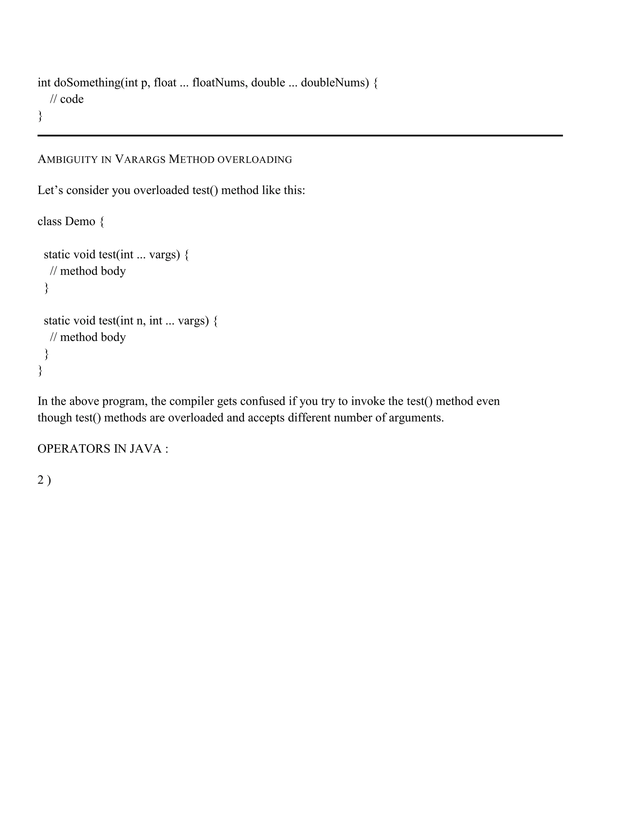 int doSomething(int p, float ... floatNums, double ... doubleNums) { // code } AMBIGUITY IN VARARGS METHOD OVERLOADING Let’s consider you overloaded test() method like this: class Demo { static void test(int ... vargs) { // method body } static void test(int n, int ... vargs) { // method body } } In the above program, the compiler gets confused if you try to invoke the test() method even though test() methods are overloaded and accepts different number of arguments. OPERATORS IN JAVA : 2 ) 