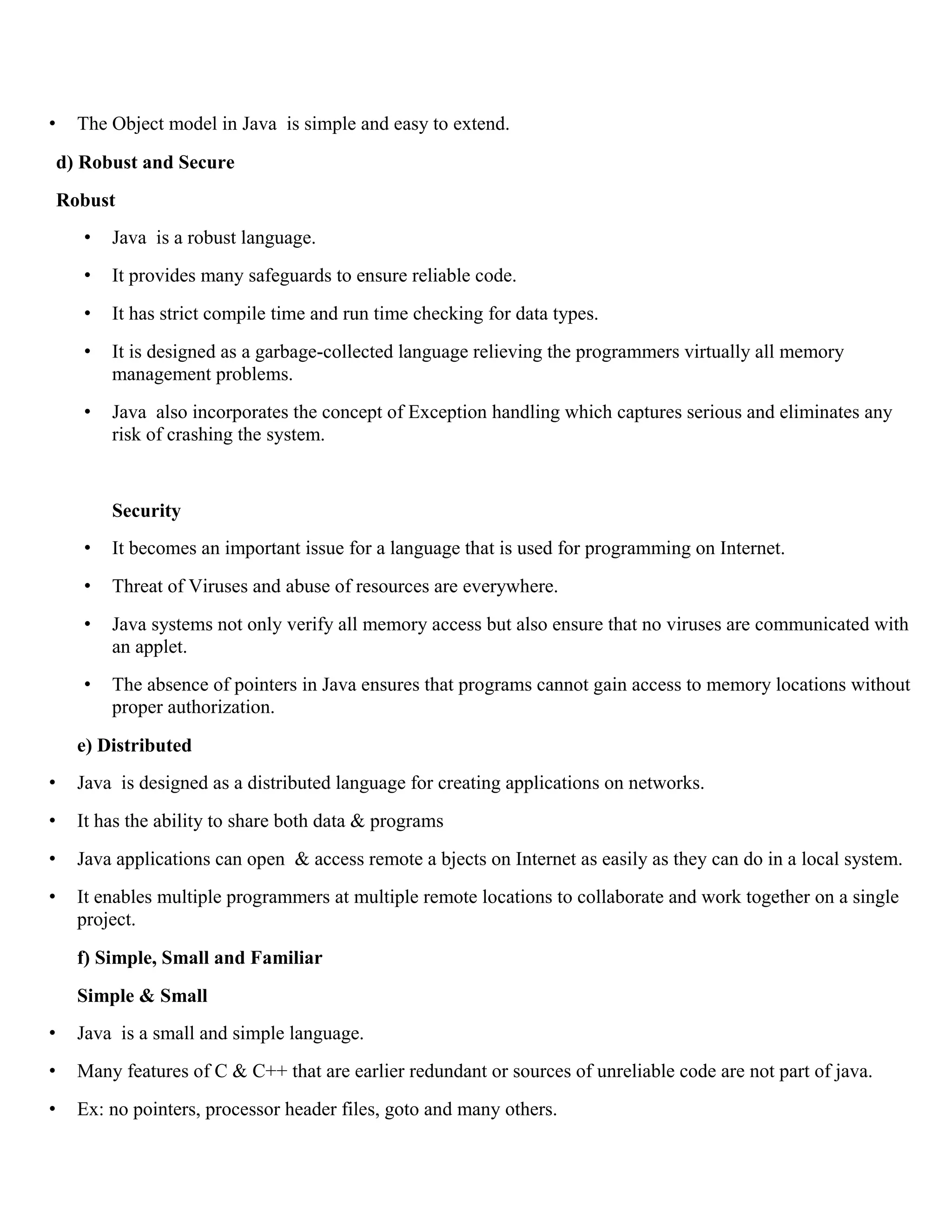 • The Object model in Java is simple and easy to extend. d) Robust and Secure Robust • Java is a robust language. • It provides many safeguards to ensure reliable code. • It has strict compile time and run time checking for data types. • It is designed as a garbage-collected language relieving the programmers virtually all memory management problems. • Java also incorporates the concept of Exception handling which captures serious and eliminates any risk of crashing the system. Security • It becomes an important issue for a language that is used for programming on Internet. • Threat of Viruses and abuse of resources are everywhere. • Java systems not only verify all memory access but also ensure that no viruses are communicated with an applet. • The absence of pointers in Java ensures that programs cannot gain access to memory locations without proper authorization. e) Distributed • Java is designed as a distributed language for creating applications on networks. • It has the ability to share both data & programs • Java applications can open & access remote a bjects on Internet as easily as they can do in a local system. • It enables multiple programmers at multiple remote locations to collaborate and work together on a single project. f) Simple, Small and Familiar Simple & Small • Java is a small and simple language. • Many features of C & C++ that are earlier redundant or sources of unreliable code are not part of java. • Ex: no pointers, processor header files, goto and many others. 