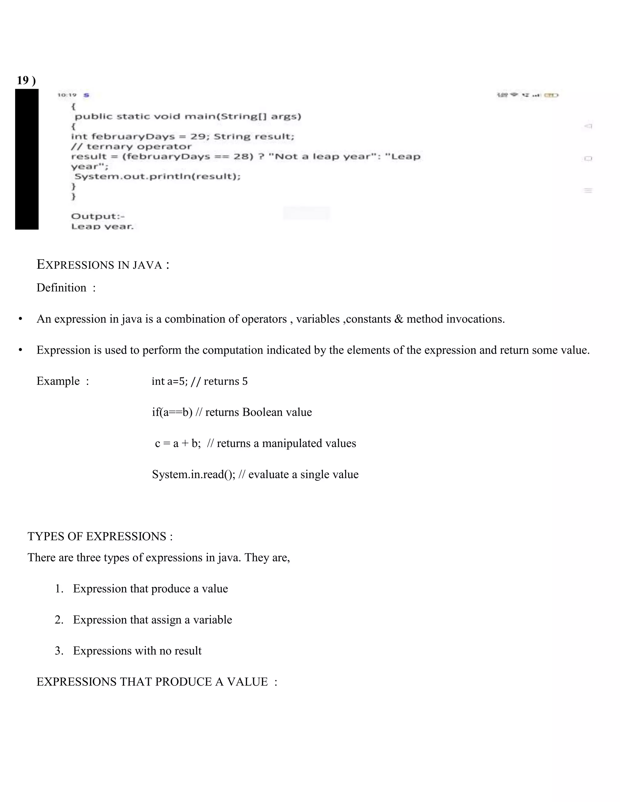 19 ) EXPRESSIONS IN JAVA : Definition : • An expression in java is a combination of operators , variables ,constants & method invocations. • Expression is used to perform the computation indicated by the elements of the expression and return some value. Example : int a=5; // returns 5 if(a==b) // returns Boolean value c = a + b; // returns a manipulated values System.in.read(); // evaluate a single value TYPES OF EXPRESSIONS : There are three types of expressions in java. They are, 1. Expression that produce a value 2. Expression that assign a variable 3. Expressions with no result EXPRESSIONS THAT PRODUCE A VALUE : 
