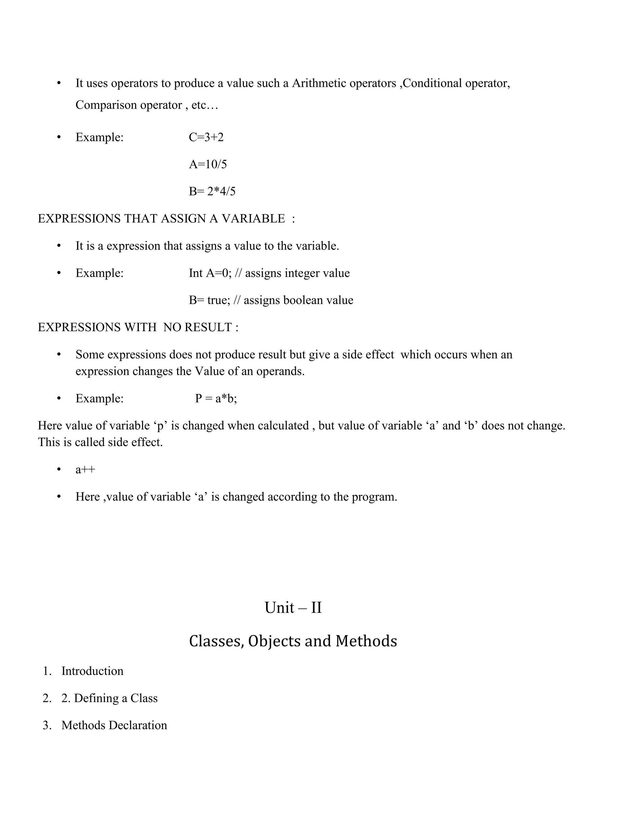 • It uses operators to produce a value such a Arithmetic operators ,Conditional operator, Comparison operator , etc… • Example: C=3+2 A=10/5 B= 2*4/5 EXPRESSIONS THAT ASSIGN A VARIABLE : • It is a expression that assigns a value to the variable. • Example: Int A=0; // assigns integer value B= true; // assigns boolean value EXPRESSIONS WITH NO RESULT : • Some expressions does not produce result but give a side effect which occurs when an expression changes the Value of an operands. • Example: P = a*b; Here value of variable ‘p’ is changed when calculated , but value of variable ‘a’ and ‘b’ does not change. This is called side effect. • a++ • Here ,value of variable ‘a’ is changed according to the program. Unit – II Classes, Objects and Methods 1. Introduction 2. 2. Defining a Class 3. Methods Declaration 