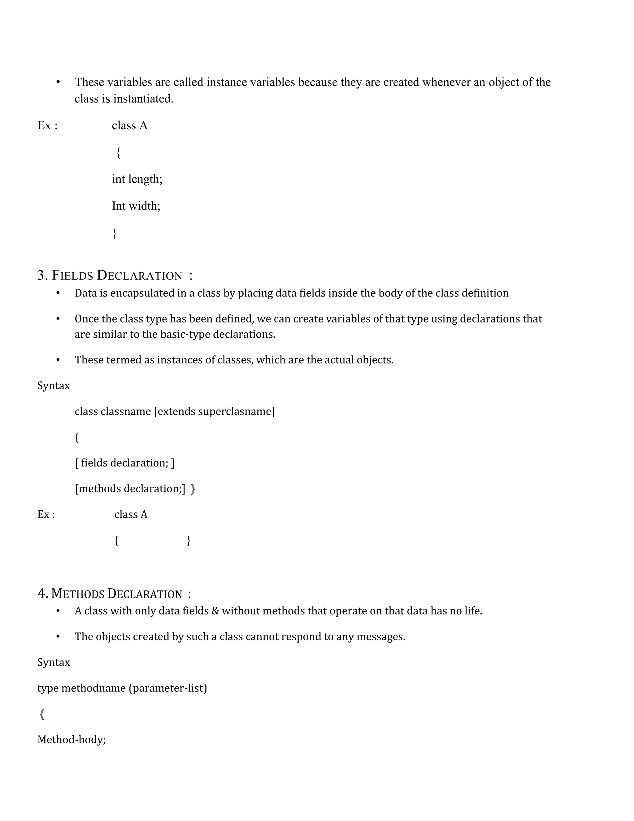 • These variables are called instance variables because they are created whenever an object of the class is instantiated. Ex : class A { int length; Int width; } 3. FIELDS DECLARATION : • Data is encapsulated in a class by placing data fields inside the body of the class definition • Once the class type has been defined, we can create variables of that type using declarations that are similar to the basic-type declarations. • These termed as instances of classes, which are the actual objects. Syntax class classname [extends superclasname] { [ fields declaration; ] [methods declaration;] } Ex : class A { } 4. METHODS DECLARATION : • A class with only data fields & without methods that operate on that data has no life. • The objects created by such a class cannot respond to any messages. Syntax type methodname (parameter-list) { Method-body; 