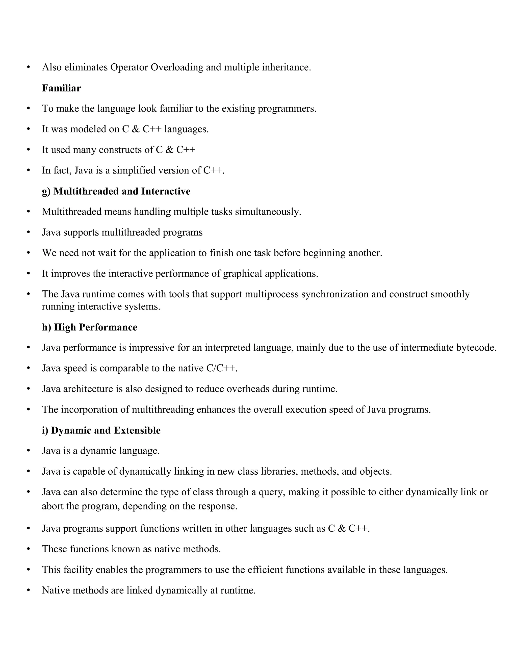 • Also eliminates Operator Overloading and multiple inheritance. Familiar • To make the language look familiar to the existing programmers. • It was modeled on C & C++ languages. • It used many constructs of C & C++ • In fact, Java is a simplified version of C++. g) Multithreaded and Interactive • Multithreaded means handling multiple tasks simultaneously. • Java supports multithreaded programs • We need not wait for the application to finish one task before beginning another. • It improves the interactive performance of graphical applications. • The Java runtime comes with tools that support multiprocess synchronization and construct smoothly running interactive systems. h) High Performance • Java performance is impressive for an interpreted language, mainly due to the use of intermediate bytecode. • Java speed is comparable to the native C/C++. • Java architecture is also designed to reduce overheads during runtime. • The incorporation of multithreading enhances the overall execution speed of Java programs. i) Dynamic and Extensible • Java is a dynamic language. • Java is capable of dynamically linking in new class libraries, methods, and objects. • Java can also determine the type of class through a query, making it possible to either dynamically link or abort the program, depending on the response. • Java programs support functions written in other languages such as C & C++. • These functions known as native methods. • This facility enables the programmers to use the efficient functions available in these languages. • Native methods are linked dynamically at runtime. 