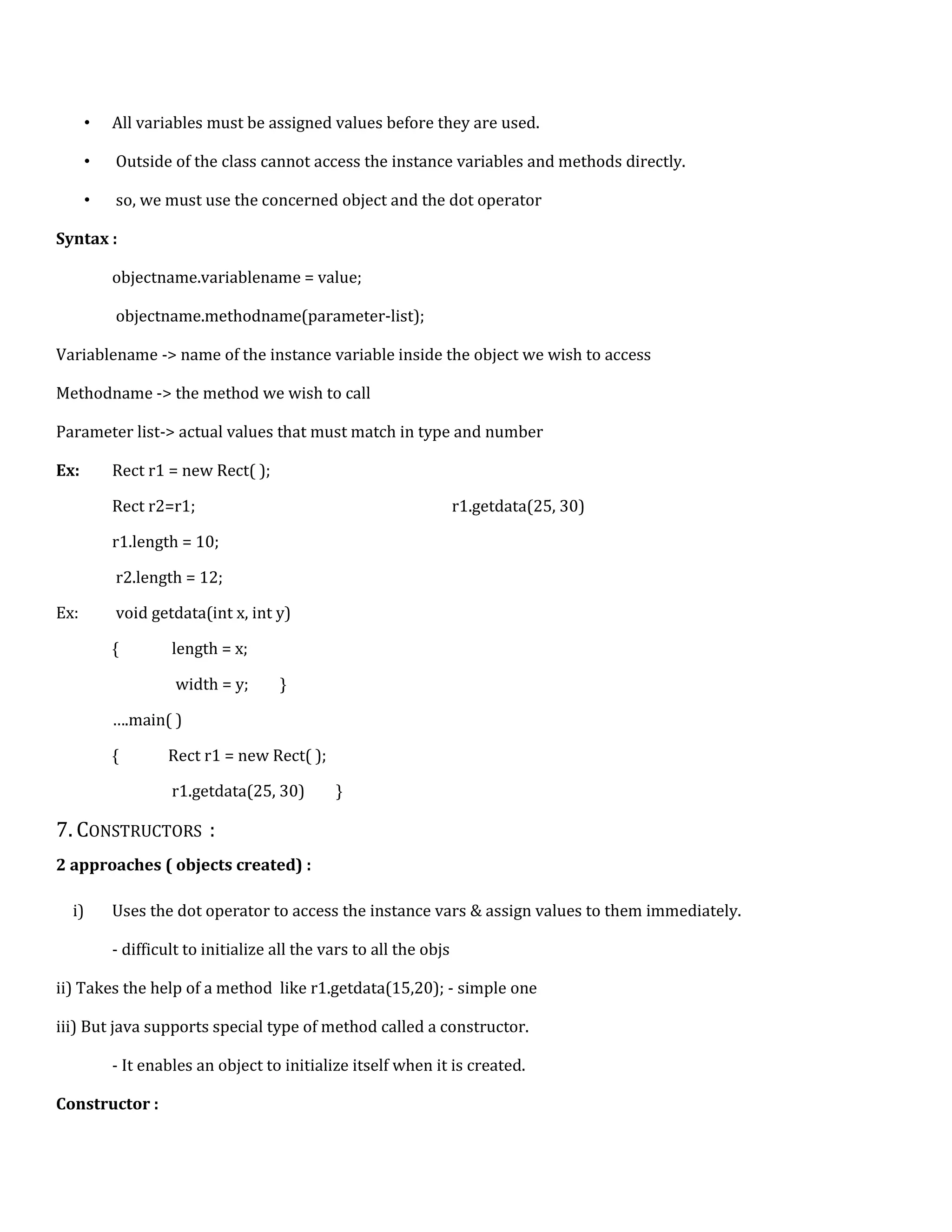 • All variables must be assigned values before they are used. • Outside of the class cannot access the instance variables and methods directly. • so, we must use the concerned object and the dot operator Syntax : objectname.variablename = value; objectname.methodname(parameter-list); Variablename -> name of the instance variable inside the object we wish to access Methodname -> the method we wish to call Parameter list-> actual values that must match in type and number Ex: Rect r1 = new Rect( ); Rect r2=r1; r1.getdata(25, 30) r1.length = 10; r2.length = 12; Ex: void getdata(int x, int y) { length = x; width = y; } ….main( ) { Rect r1 = new Rect( ); r1.getdata(25, 30) } 7. CONSTRUCTORS : 2 approaches ( objects created) : i) Uses the dot operator to access the instance vars & assign values to them immediately. - difficult to initialize all the vars to all the objs ii) Takes the help of a method like r1.getdata(15,20); - simple one iii) But java supports special type of method called a constructor. - It enables an object to initialize itself when it is created. Constructor : 