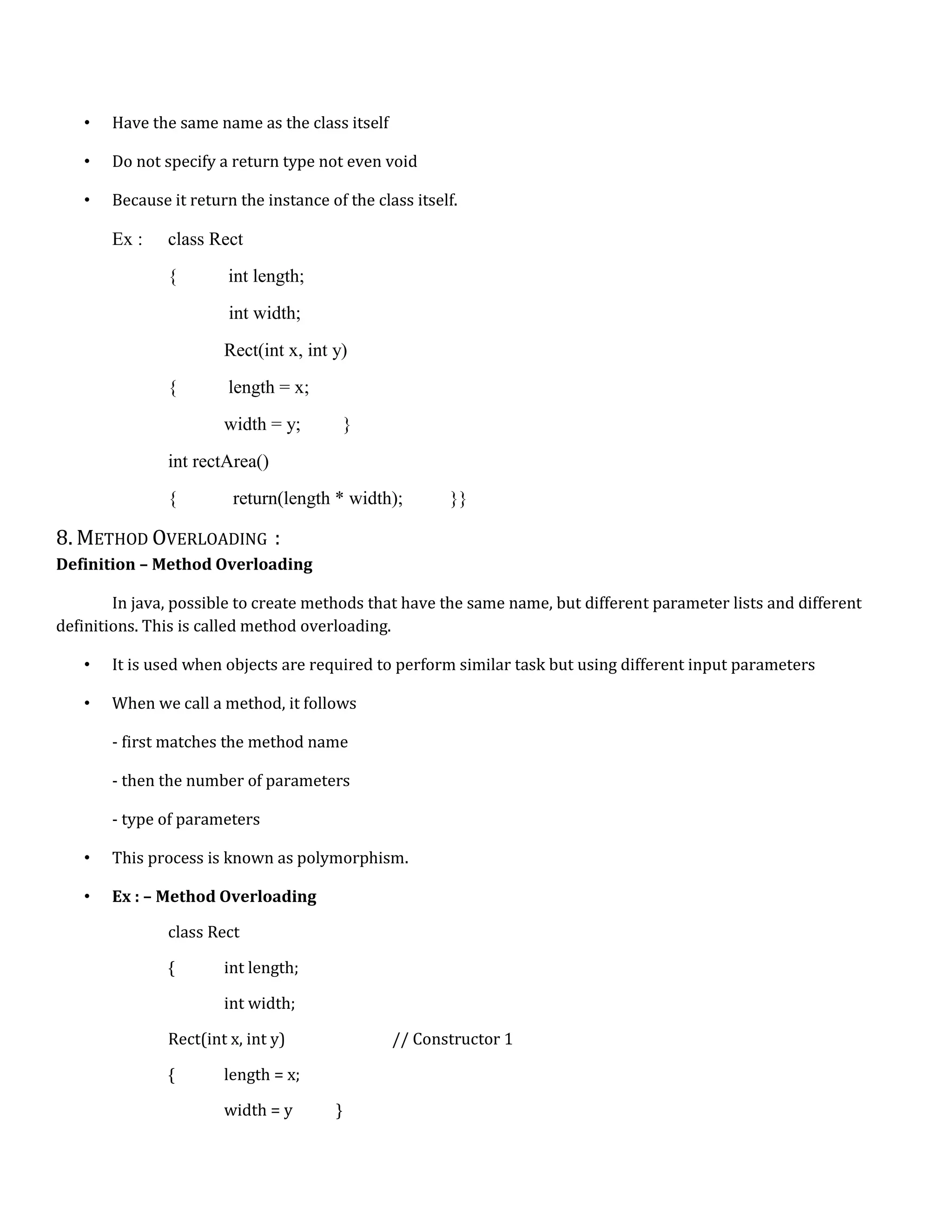 • Have the same name as the class itself • Do not specify a return type not even void • Because it return the instance of the class itself. Ex : class Rect { int length; int width; Rect(int x, int y) { length = x; width = y; } int rectArea() { return(length * width); }} 8. METHOD OVERLOADING : Definition – Method Overloading In java, possible to create methods that have the same name, but different parameter lists and different definitions. This is called method overloading. • It is used when objects are required to perform similar task but using different input parameters • When we call a method, it follows - first matches the method name - then the number of parameters - type of parameters • This process is known as polymorphism. • Ex : – Method Overloading class Rect { int length; int width; Rect(int x, int y) // Constructor 1 { length = x; width = y } 