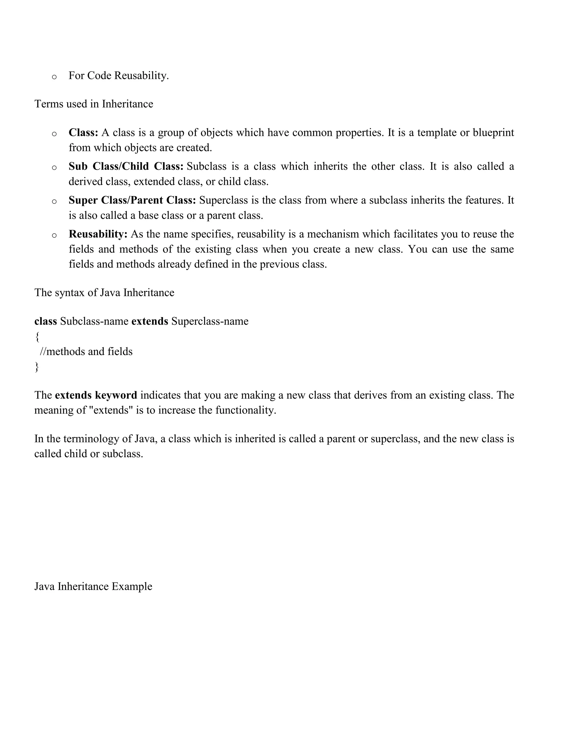o For Code Reusability. Terms used in Inheritance o Class: A class is a group of objects which have common properties. It is a template or blueprint from which objects are created. o Sub Class/Child Class: Subclass is a class which inherits the other class. It is also called a derived class, extended class, or child class. o Super Class/Parent Class: Superclass is the class from where a subclass inherits the features. It is also called a base class or a parent class. o Reusability: As the name specifies, reusability is a mechanism which facilitates you to reuse the fields and methods of the existing class when you create a new class. You can use the same fields and methods already defined in the previous class. The syntax of Java Inheritance class Subclass-name extends Superclass-name { //methods and fields } The extends keyword indicates that you are making a new class that derives from an existing class. The meaning of "extends" is to increase the functionality. In the terminology of Java, a class which is inherited is called a parent or superclass, and the new class is called child or subclass. Java Inheritance Example 