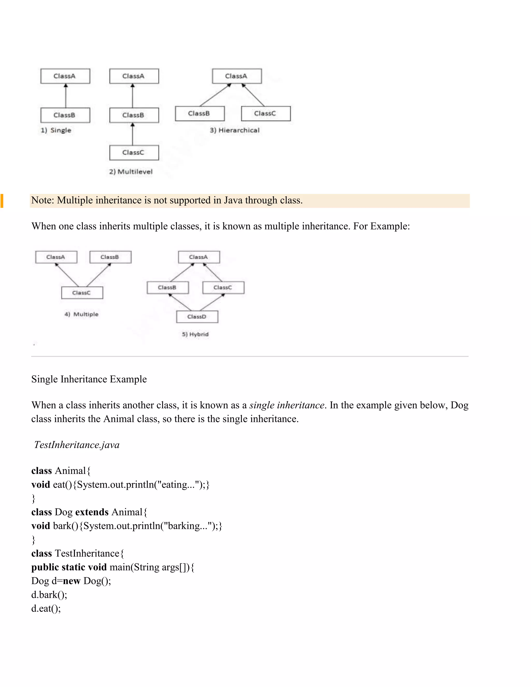 Note: Multiple inheritance is not supported in Java through class. When one class inherits multiple classes, it is known as multiple inheritance. For Example: Single Inheritance Example When a class inherits another class, it is known as a single inheritance. In the example given below, Dog class inherits the Animal class, so there is the single inheritance. TestInheritance.java class Animal{ void eat(){System.out.println("eating...");} } class Dog extends Animal{ void bark(){System.out.println("barking...");} } class TestInheritance{ public static void main(String args[]){ Dog d=new Dog(); d.bark(); d.eat(); 