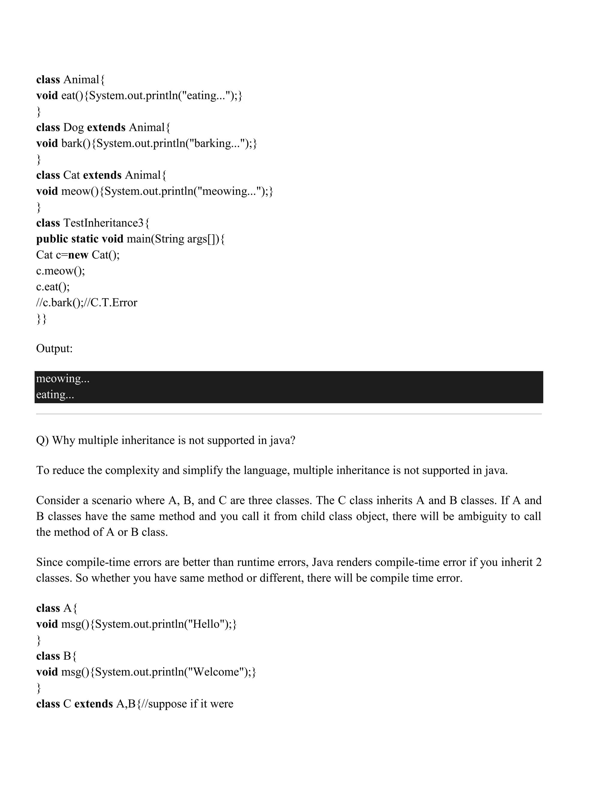 class Animal{ void eat(){System.out.println("eating...");} } class Dog extends Animal{ void bark(){System.out.println("barking...");} } class Cat extends Animal{ void meow(){System.out.println("meowing...");} } class TestInheritance3{ public static void main(String args[]){ Cat c=new Cat(); c.meow(); c.eat(); //c.bark();//C.T.Error }} Output: meowing... eating... Q) Why multiple inheritance is not supported in java? To reduce the complexity and simplify the language, multiple inheritance is not supported in java. Consider a scenario where A, B, and C are three classes. The C class inherits A and B classes. If A and B classes have the same method and you call it from child class object, there will be ambiguity to call the method of A or B class. Since compile-time errors are better than runtime errors, Java renders compile-time error if you inherit 2 classes. So whether you have same method or different, there will be compile time error. class A{ void msg(){System.out.println("Hello");} } class B{ void msg(){System.out.println("Welcome");} } class C extends A,B{//suppose if it were 