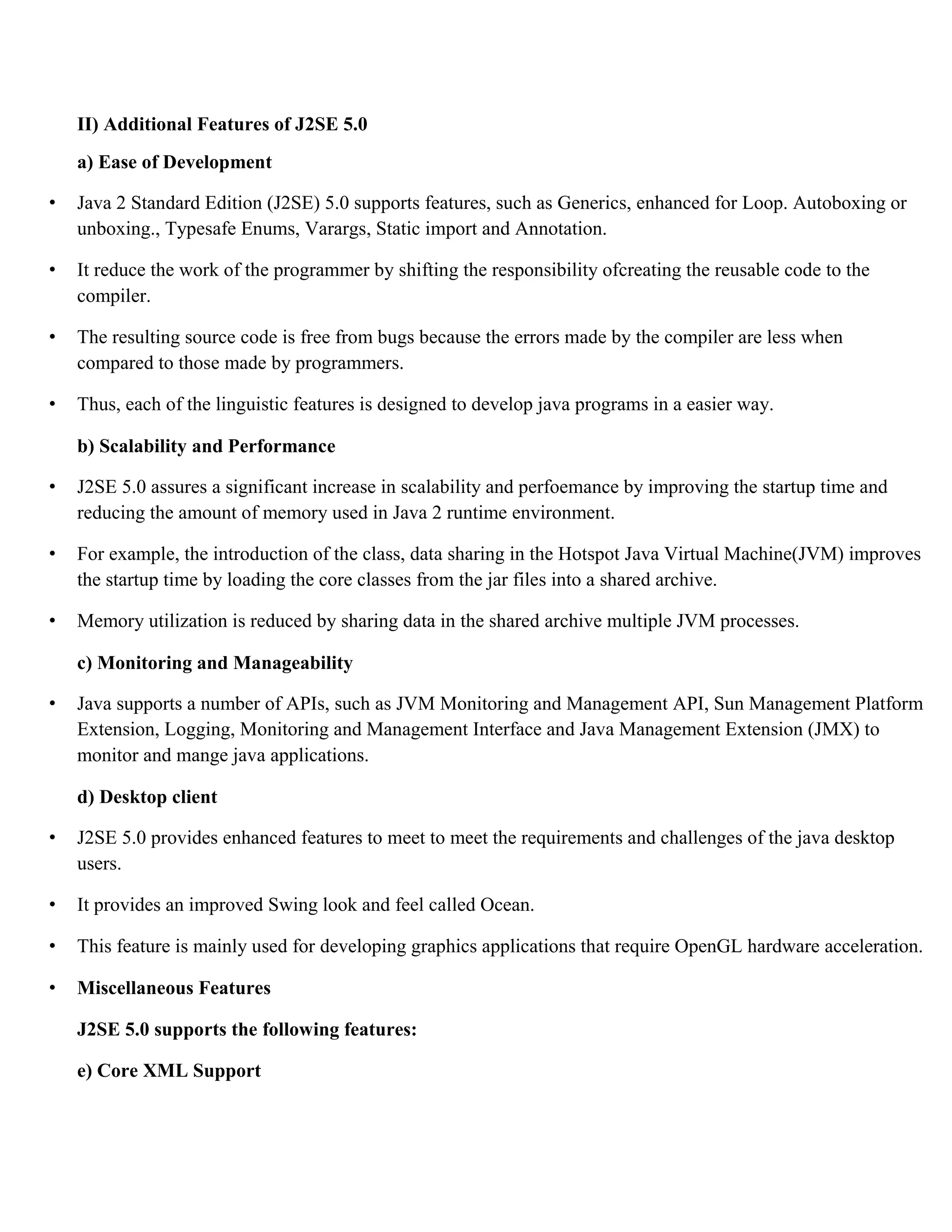 II) Additional Features of J2SE 5.0 a) Ease of Development • Java 2 Standard Edition (J2SE) 5.0 supports features, such as Generics, enhanced for Loop. Autoboxing or unboxing., Typesafe Enums, Varargs, Static import and Annotation. • It reduce the work of the programmer by shifting the responsibility ofcreating the reusable code to the compiler. • The resulting source code is free from bugs because the errors made by the compiler are less when compared to those made by programmers. • Thus, each of the linguistic features is designed to develop java programs in a easier way. b) Scalability and Performance • J2SE 5.0 assures a significant increase in scalability and perfoemance by improving the startup time and reducing the amount of memory used in Java 2 runtime environment. • For example, the introduction of the class, data sharing in the Hotspot Java Virtual Machine(JVM) improves the startup time by loading the core classes from the jar files into a shared archive. • Memory utilization is reduced by sharing data in the shared archive multiple JVM processes. c) Monitoring and Manageability • Java supports a number of APIs, such as JVM Monitoring and Management API, Sun Management Platform Extension, Logging, Monitoring and Management Interface and Java Management Extension (JMX) to monitor and mange java applications. d) Desktop client • J2SE 5.0 provides enhanced features to meet to meet the requirements and challenges of the java desktop users. • It provides an improved Swing look and feel called Ocean. • This feature is mainly used for developing graphics applications that require OpenGL hardware acceleration. • Miscellaneous Features J2SE 5.0 supports the following features: e) Core XML Support 
