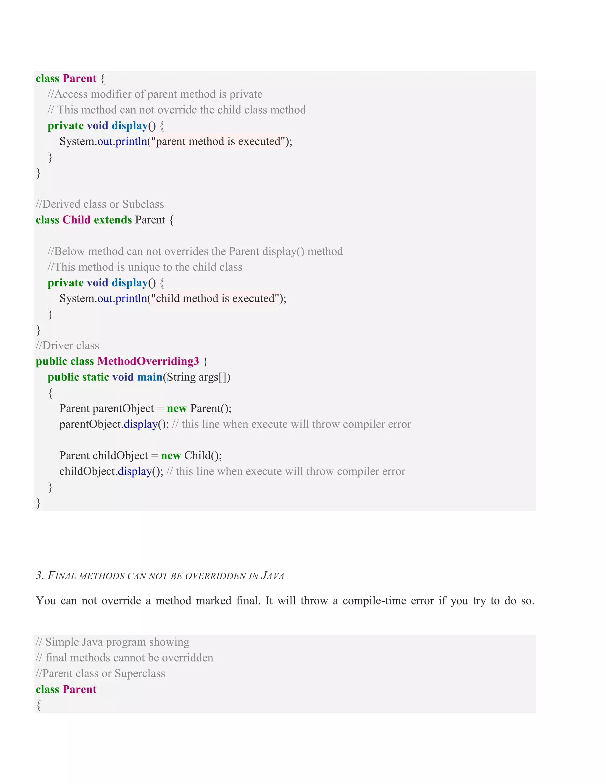 class Parent { //Access modifier of parent method is private // This method can not override the child class method private void display() { System.out.println("parent method is executed"); } } //Derived class or Subclass class Child extends Parent { //Below method can not overrides the Parent display() method //This method is unique to the child class private void display() { System.out.println("child method is executed"); } } //Driver class public class MethodOverriding3 { public static void main(String args[]) { Parent parentObject = new Parent(); parentObject.display(); // this line when execute will throw compiler error Parent childObject = new Child(); childObject.display(); // this line when execute will throw compiler error } } 3. FINAL METHODS CAN NOT BE OVERRIDDEN IN JAVA You can not override a method marked final. It will throw a compile-time error if you try to do so. // Simple Java program showing // final methods cannot be overridden //Parent class or Superclass class Parent { 