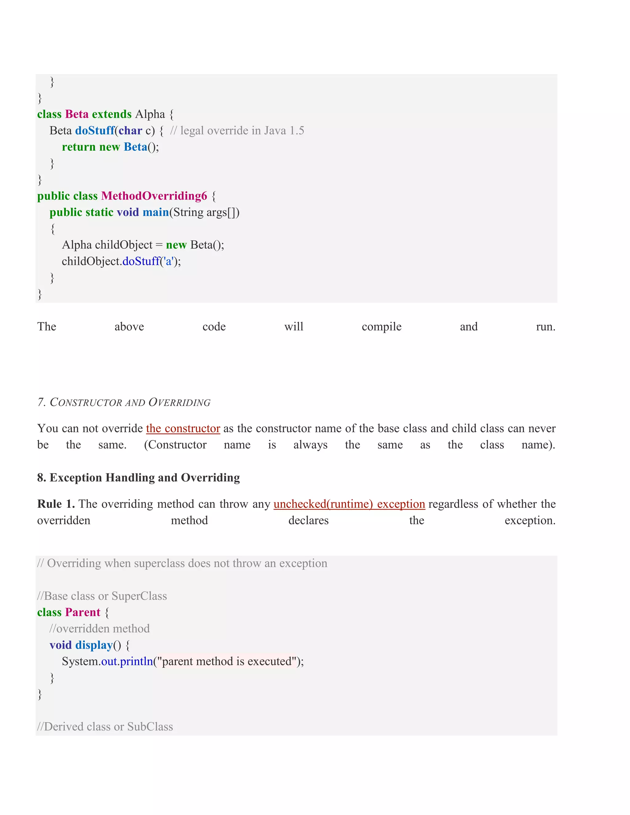 } } class Beta extends Alpha { Beta doStuff(char c) { // legal override in Java 1.5 return new Beta(); } } public class MethodOverriding6 { public static void main(String args[]) { Alpha childObject = new Beta(); childObject.doStuff('a'); } } The above code will compile and run. 7. CONSTRUCTOR AND OVERRIDING You can not override the constructor as the constructor name of the base class and child class can never be the same. (Constructor name is always the same as the class name). 8. Exception Handling and Overriding Rule 1. The overriding method can throw any unchecked(runtime) exception regardless of whether the overridden method declares the exception. // Overriding when superclass does not throw an exception //Base class or SuperClass class Parent { //overridden method void display() { System.out.println("parent method is executed"); } } //Derived class or SubClass 