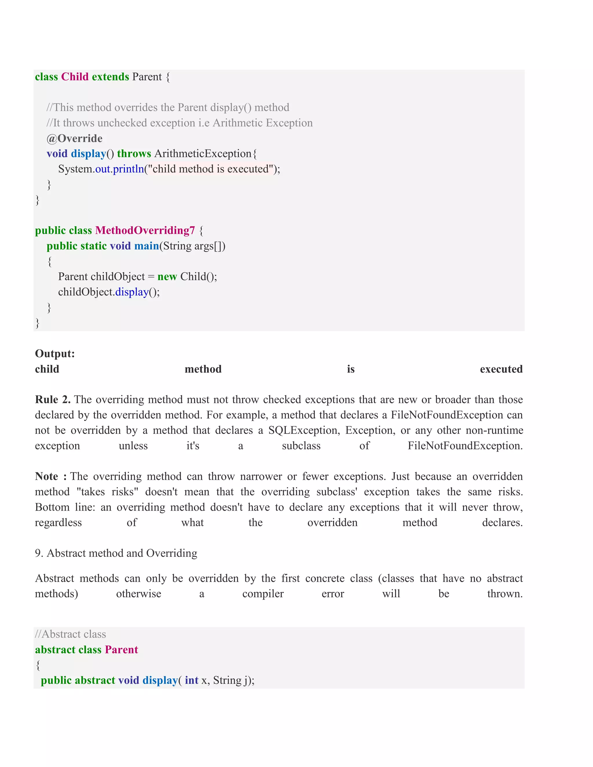 class Child extends Parent { //This method overrides the Parent display() method //It throws unchecked exception i.e Arithmetic Exception @Override void display() throws ArithmeticException{ System.out.println("child method is executed"); } } public class MethodOverriding7 { public static void main(String args[]) { Parent childObject = new Child(); childObject.display(); } } Output: child method is executed Rule 2. The overriding method must not throw checked exceptions that are new or broader than those declared by the overridden method. For example, a method that declares a FileNotFoundException can not be overridden by a method that declares a SQLException, Exception, or any other non-runtime exception unless it's a subclass of FileNotFoundException. Note : The overriding method can throw narrower or fewer exceptions. Just because an overridden method "takes risks" doesn't mean that the overriding subclass' exception takes the same risks. Bottom line: an overriding method doesn't have to declare any exceptions that it will never throw, regardless of what the overridden method declares. 9. Abstract method and Overriding Abstract methods can only be overridden by the first concrete class (classes that have no abstract methods) otherwise a compiler error will be thrown. //Abstract class abstract class Parent { public abstract void display( int x, String j); 