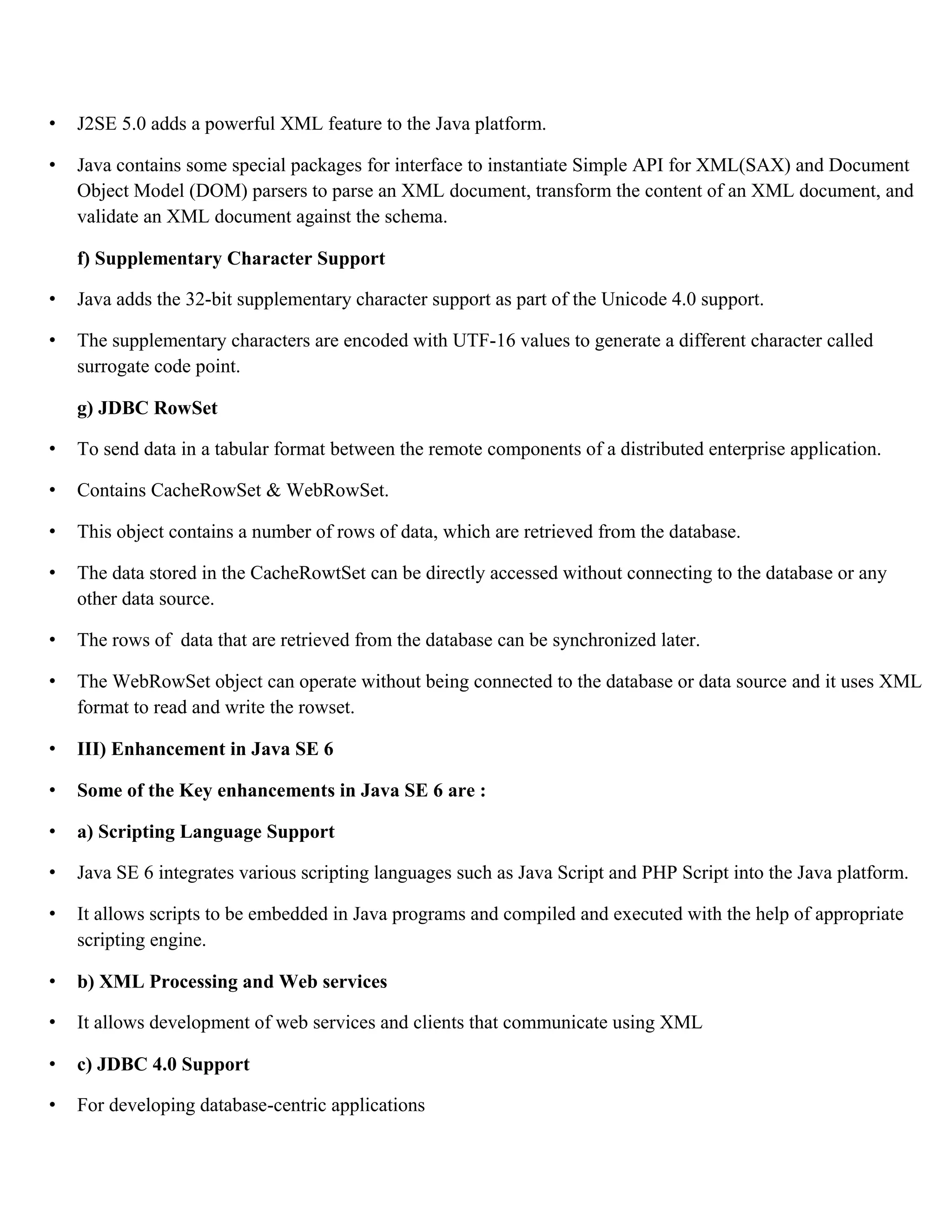 • J2SE 5.0 adds a powerful XML feature to the Java platform. • Java contains some special packages for interface to instantiate Simple API for XML(SAX) and Document Object Model (DOM) parsers to parse an XML document, transform the content of an XML document, and validate an XML document against the schema. f) Supplementary Character Support • Java adds the 32-bit supplementary character support as part of the Unicode 4.0 support. • The supplementary characters are encoded with UTF-16 values to generate a different character called surrogate code point. g) JDBC RowSet • To send data in a tabular format between the remote components of a distributed enterprise application. • Contains CacheRowSet & WebRowSet. • This object contains a number of rows of data, which are retrieved from the database. • The data stored in the CacheRowtSet can be directly accessed without connecting to the database or any other data source. • The rows of data that are retrieved from the database can be synchronized later. • The WebRowSet object can operate without being connected to the database or data source and it uses XML format to read and write the rowset. • III) Enhancement in Java SE 6 • Some of the Key enhancements in Java SE 6 are : • a) Scripting Language Support • Java SE 6 integrates various scripting languages such as Java Script and PHP Script into the Java platform. • It allows scripts to be embedded in Java programs and compiled and executed with the help of appropriate scripting engine. • b) XML Processing and Web services • It allows development of web services and clients that communicate using XML • c) JDBC 4.0 Support • For developing database-centric applications 