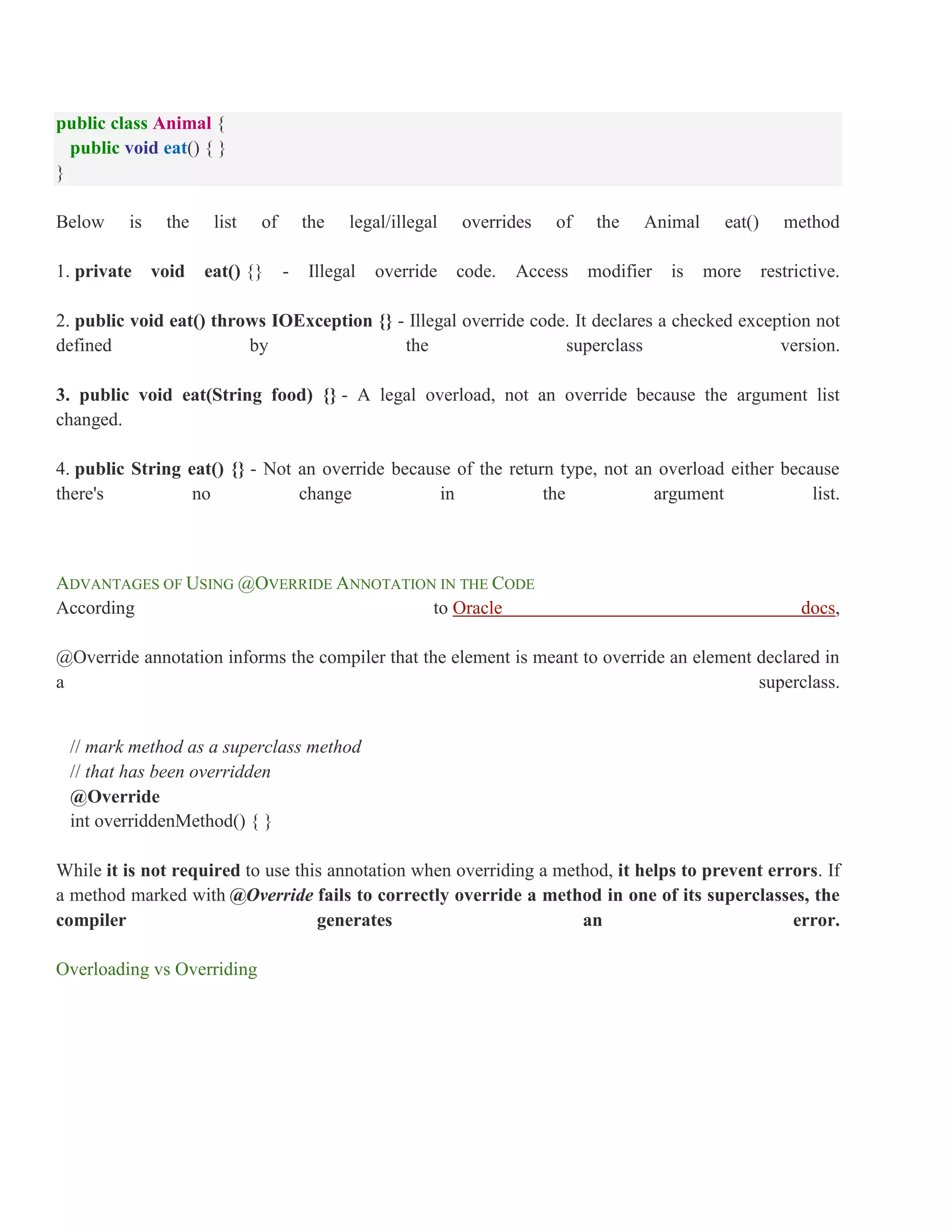 public class Animal { public void eat() { } } Below is the list of the legal/illegal overrides of the Animal eat() method 1. private void eat() {} - Illegal override code. Access modifier is more restrictive. 2. public void eat() throws IOException {} - Illegal override code. It declares a checked exception not defined by the superclass version. 3. public void eat(String food) {} - A legal overload, not an override because the argument list changed. 4. public String eat() {} - Not an override because of the return type, not an overload either because there's no change in the argument list. ADVANTAGES OF USING @OVERRIDE ANNOTATION IN THE CODE According to Oracle docs, @Override annotation informs the compiler that the element is meant to override an element declared in a superclass. // mark method as a superclass method // that has been overridden @Override int overriddenMethod() { } While it is not required to use this annotation when overriding a method, it helps to prevent errors. If a method marked with @Override fails to correctly override a method in one of its superclasses, the compiler generates an error. Overloading vs Overriding 