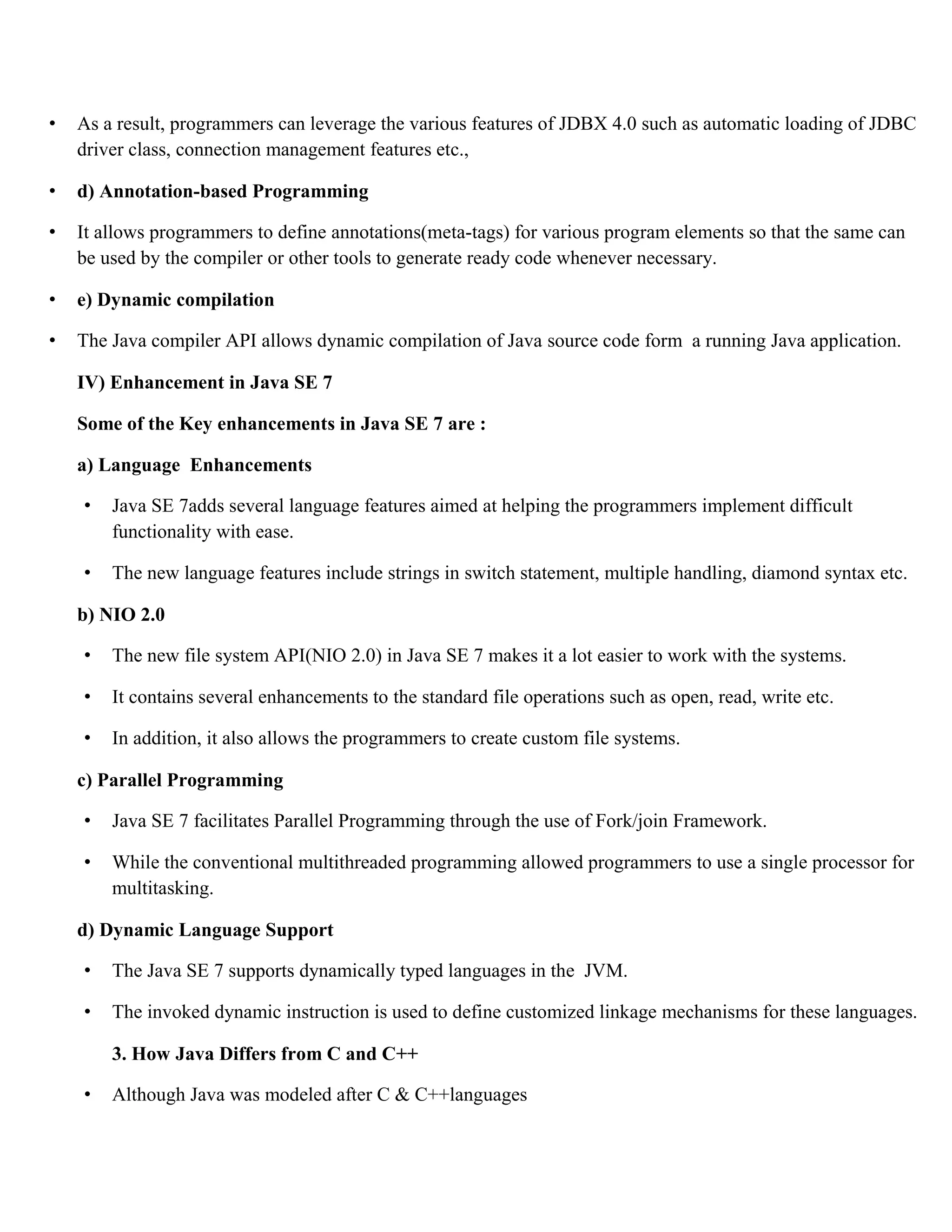 • As a result, programmers can leverage the various features of JDBX 4.0 such as automatic loading of JDBC driver class, connection management features etc., • d) Annotation-based Programming • It allows programmers to define annotations(meta-tags) for various program elements so that the same can be used by the compiler or other tools to generate ready code whenever necessary. • e) Dynamic compilation • The Java compiler API allows dynamic compilation of Java source code form a running Java application. IV) Enhancement in Java SE 7 Some of the Key enhancements in Java SE 7 are : a) Language Enhancements • Java SE 7adds several language features aimed at helping the programmers implement difficult functionality with ease. • The new language features include strings in switch statement, multiple handling, diamond syntax etc. b) NIO 2.0 • The new file system API(NIO 2.0) in Java SE 7 makes it a lot easier to work with the systems. • It contains several enhancements to the standard file operations such as open, read, write etc. • In addition, it also allows the programmers to create custom file systems. c) Parallel Programming • Java SE 7 facilitates Parallel Programming through the use of Fork/join Framework. • While the conventional multithreaded programming allowed programmers to use a single processor for multitasking. d) Dynamic Language Support • The Java SE 7 supports dynamically typed languages in the JVM. • The invoked dynamic instruction is used to define customized linkage mechanisms for these languages. 3. How Java Differs from C and C++ • Although Java was modeled after C & C++languages 