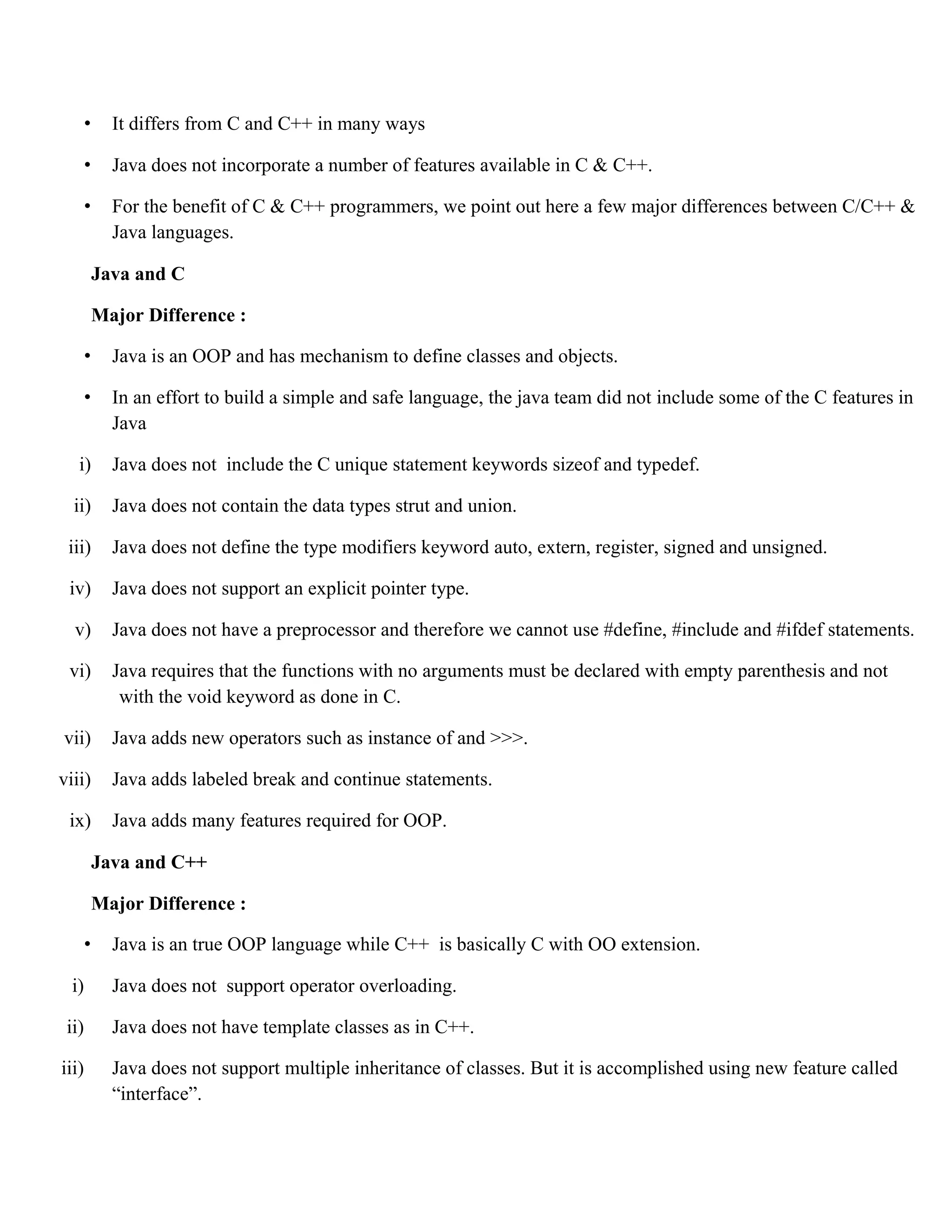 • It differs from C and C++ in many ways • Java does not incorporate a number of features available in C & C++. • For the benefit of C & C++ programmers, we point out here a few major differences between C/C++ & Java languages. Java and C Major Difference : • Java is an OOP and has mechanism to define classes and objects. • In an effort to build a simple and safe language, the java team did not include some of the C features in Java i) Java does not include the C unique statement keywords sizeof and typedef. ii) Java does not contain the data types strut and union. iii) Java does not define the type modifiers keyword auto, extern, register, signed and unsigned. iv) Java does not support an explicit pointer type. v) Java does not have a preprocessor and therefore we cannot use #define, #include and #ifdef statements. vi) Java requires that the functions with no arguments must be declared with empty parenthesis and not with the void keyword as done in C. vii) Java adds new operators such as instance of and >>>. viii) Java adds labeled break and continue statements. ix) Java adds many features required for OOP. Java and C++ Major Difference : • Java is an true OOP language while C++ is basically C with OO extension. i) Java does not support operator overloading. ii) Java does not have template classes as in C++. iii) Java does not support multiple inheritance of classes. But it is accomplished using new feature called “interface”. 