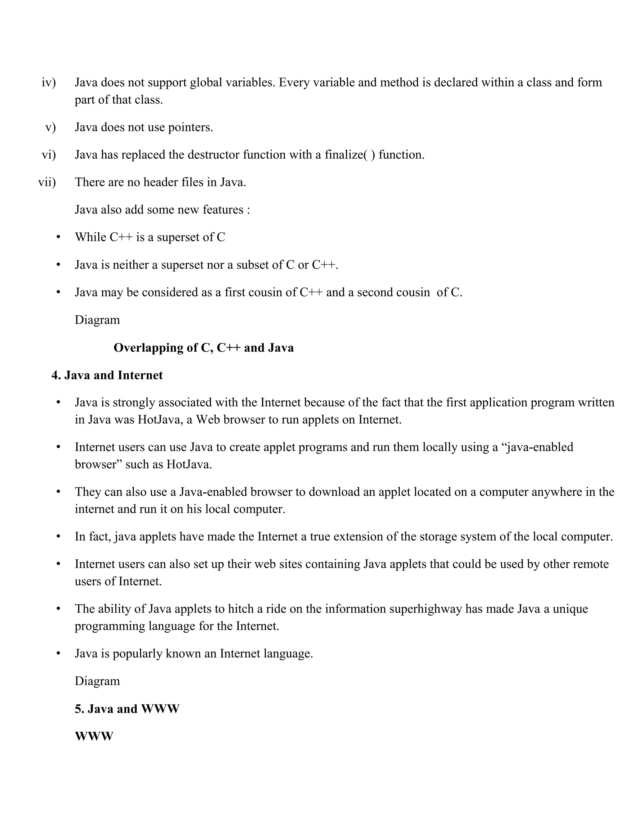 iv) Java does not support global variables. Every variable and method is declared within a class and form part of that class. v) Java does not use pointers. vi) Java has replaced the destructor function with a finalize( ) function. vii) There are no header files in Java. Java also add some new features : • While C++ is a superset of C • Java is neither a superset nor a subset of C or C++. • Java may be considered as a first cousin of C++ and a second cousin of C. Diagram Overlapping of C, C++ and Java 4. Java and Internet • Java is strongly associated with the Internet because of the fact that the first application program written in Java was HotJava, a Web browser to run applets on Internet. • Internet users can use Java to create applet programs and run them locally using a “java-enabled browser” such as HotJava. • They can also use a Java-enabled browser to download an applet located on a computer anywhere in the internet and run it on his local computer. • In fact, java applets have made the Internet a true extension of the storage system of the local computer. • Internet users can also set up their web sites containing Java applets that could be used by other remote users of Internet. • The ability of Java applets to hitch a ride on the information superhighway has made Java a unique programming language for the Internet. • Java is popularly known an Internet language. Diagram 5. Java and WWW WWW 