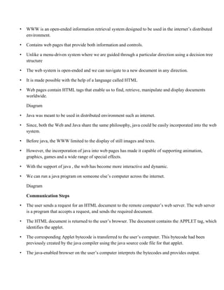 • WWW is an open-ended information retrieval system designed to be used in the internet’s distributed
environment.
• Contains web pages that provide both information and controls.
• Unlike a menu-driven system where we are guided through a particular direction using a decision tree
structure
• The web system is open-ended and we can navigate to a new document in any direction.
• It is made possible with the help of a language called HTML
• Web pages contain HTML tags that enable us to find, retrieve, manipulate and display documents
worldwide.
Diagram
• Java was meant to be used in distributed environment such as internet.
• Since, both the Web and Java share the same philosophy, java could be easily incorporated into the web
system.
• Before java, the WWW limited to the display of still images and texts.
• However, the incorporation of java into web pages has made it capable of supporting animation,
graphics, games and a wide range of special effects.
• With the support of java , the web has become more interactive and dynamic.
• We can run a java program on someone else’s computer across the internet.
Diagram
Communication Steps
• The user sends a request for an HTML document to the remote computer’s web server. The web server
is a program that accepts a request, and sends the required document.
• The HTML document is returned to the user’s browser. The document contains the APPLET tag, which
identifies the applet.
• The corresponding Applet bytecode is transferred to the user’s computer. This bytecode had been
previously created by the java compiler using the java source code file for that applet.
• The java-enabled browser on the user’s computer interprets the bytecodes and provides output.
 