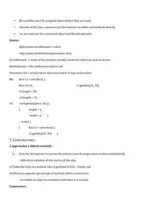 • All variables must be assigned values before they are used.
• Outside of the class cannot access the instance variables and methods directly.
• so, we must use the concerned object and the dot operator
Syntax :
objectname.variablename = value;
objectname.methodname(parameter-list);
Variablename -> name of the instance variable inside the object we wish to access
Methodname -> the method we wish to call
Parameter list-> actual values that must match in type and number
Ex: Rect r1 = new Rect( );
Rect r2=r1; r1.getdata(25, 30)
r1.length = 10;
r2.length = 12;
Ex: void getdata(int x, int y)
{ length = x;
width = y; }
….main( )
{ Rect r1 = new Rect( );
r1.getdata(25, 30) }
7. CONSTRUCTORS :
2 approaches ( objects created) :
i) Uses the dot operator to access the instance vars & assign values to them immediately.
- difficult to initialize all the vars to all the objs
ii) Takes the help of a method like r1.getdata(15,20); - simple one
iii) But java supports special type of method called a constructor.
- It enables an object to initialize itself when it is created.
Constructor :
 