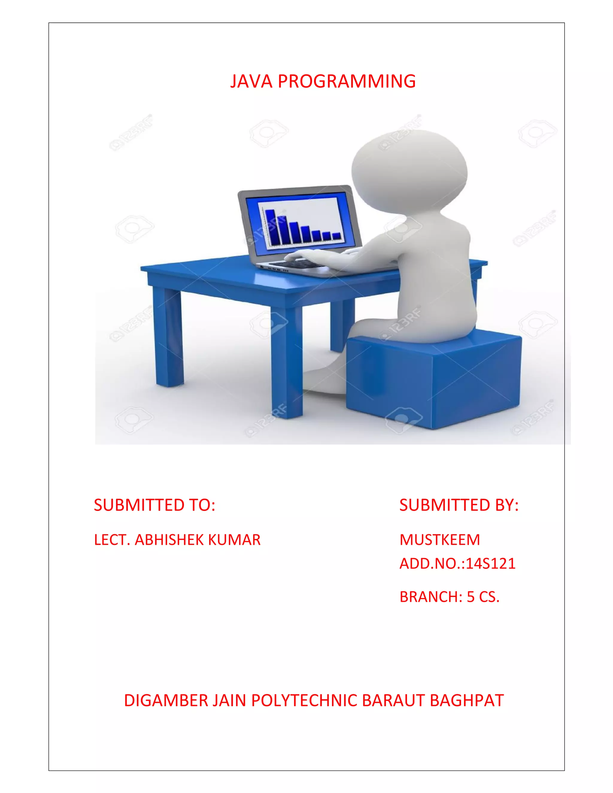 JAVA PROGRAMMING
SUBMITTED TO: SUBMITTED BY:
LECT. ABHISHEK KUMAR MUSTKEEM
ADD.NO.:14S121
BRANCH: 5 CS.
DIGAMBER JAIN POLYTECHNIC BARAUT BAGHPAT
 