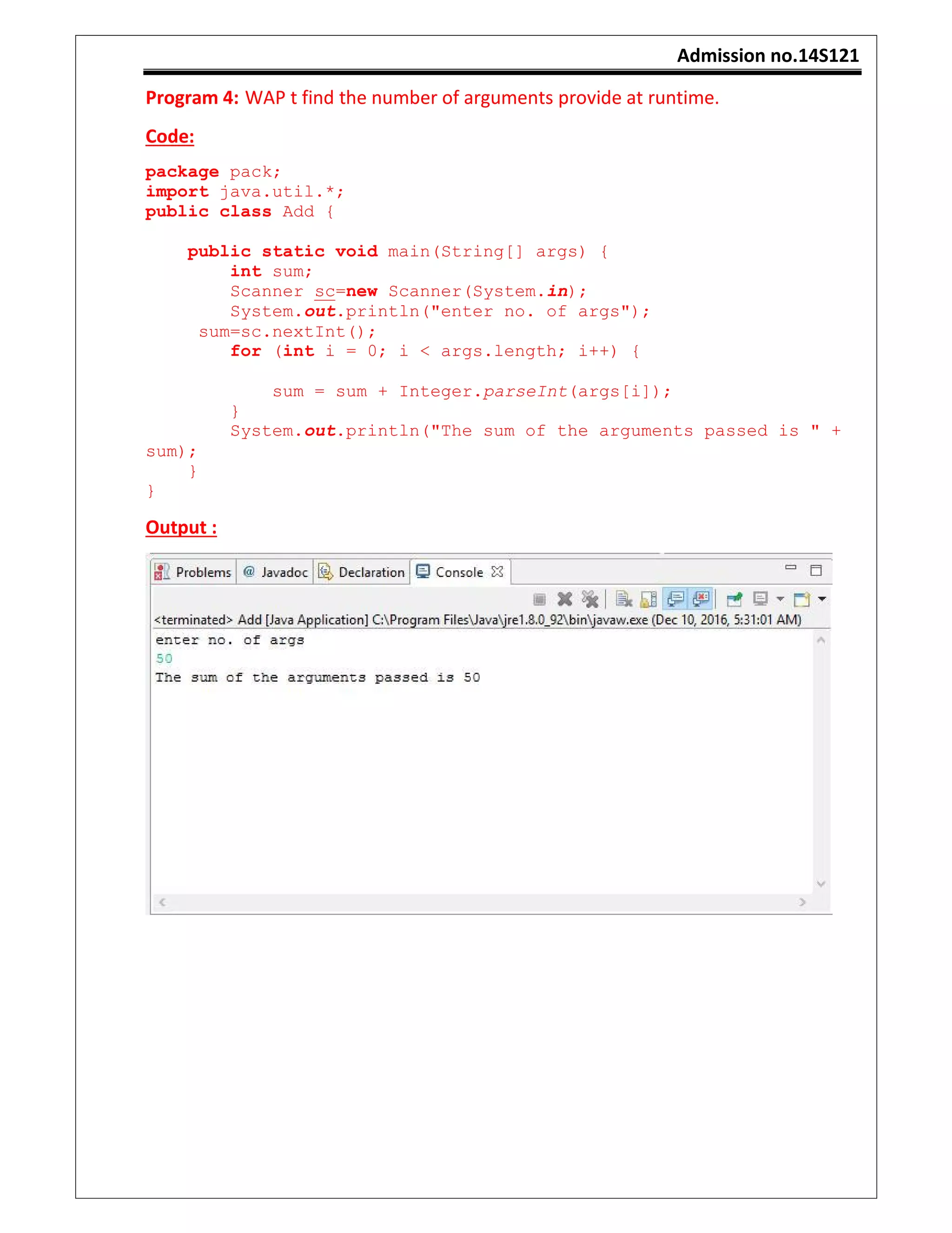 Admission no.14S121
Program 4: WAP t find the number of arguments provide at runtime.
Code:
package pack;
import java.util.*;
public class Add {
public static void main(String[] args) {
int sum;
Scanner sc=new Scanner(System.in);
System.out.println("enter no. of args");
sum=sc.nextInt();
for (int i = 0; i < args.length; i++) {
sum = sum + Integer.parseInt(args[i]);
}
System.out.println("The sum of the arguments passed is " +
sum);
}
}
Output :
 