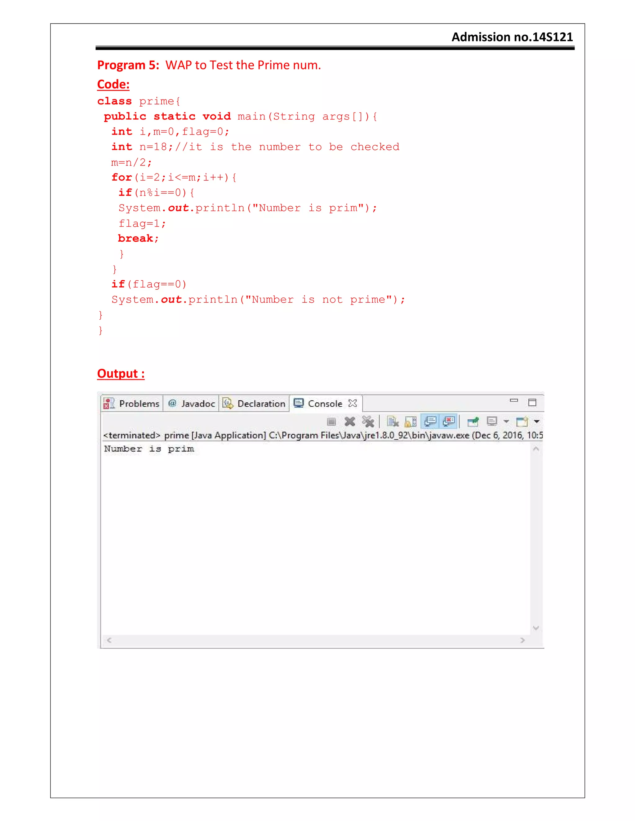 Admission no.14S121
Program 5: WAP to Test the Prime num.
Code:
class prime{
public static void main(String args[]){
int i,m=0,flag=0;
int n=18;//it is the number to be checked
m=n/2;
for(i=2;i<=m;i++){
if(n%i==0){
System.out.println("Number is prim");
flag=1;
break;
}
}
if(flag==0)
System.out.println("Number is not prime");
}
}
Output :
 