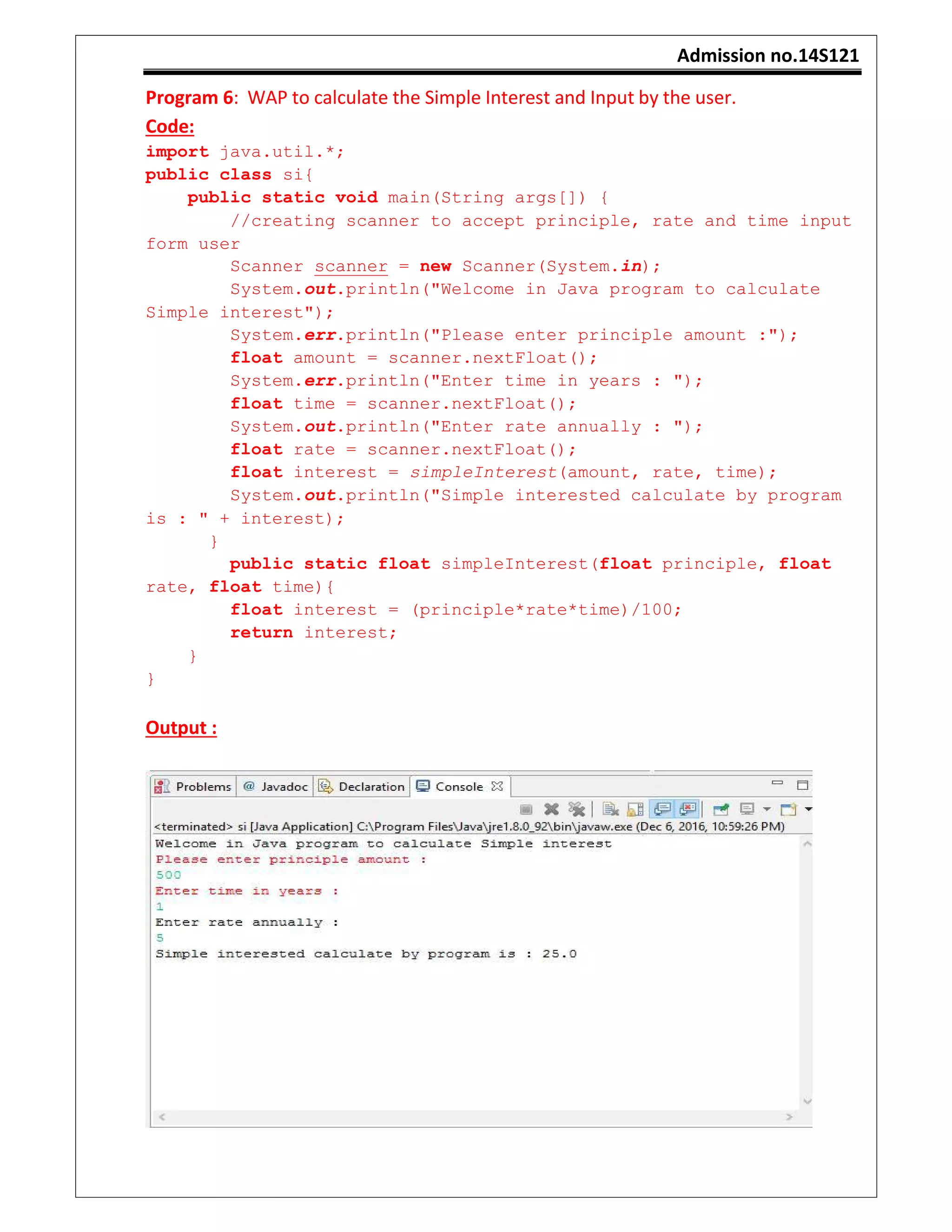 Admission no.14S121
Program 6: WAP to calculate the Simple Interest and Input by the user.
Code:
import java.util.*;
public class si{
public static void main(String args[]) {
//creating scanner to accept principle, rate and time input
form user
Scanner scanner = new Scanner(System.in);
System.out.println("Welcome in Java program to calculate
Simple interest");
System.err.println("Please enter principle amount :");
float amount = scanner.nextFloat();
System.err.println("Enter time in years : ");
float time = scanner.nextFloat();
System.out.println("Enter rate annually : ");
float rate = scanner.nextFloat();
float interest = simpleInterest(amount, rate, time);
System.out.println("Simple interested calculate by program
is : " + interest);
}
public static float simpleInterest(float principle, float
rate, float time){
float interest = (principle*rate*time)/100;
return interest;
}
}
Output :
 