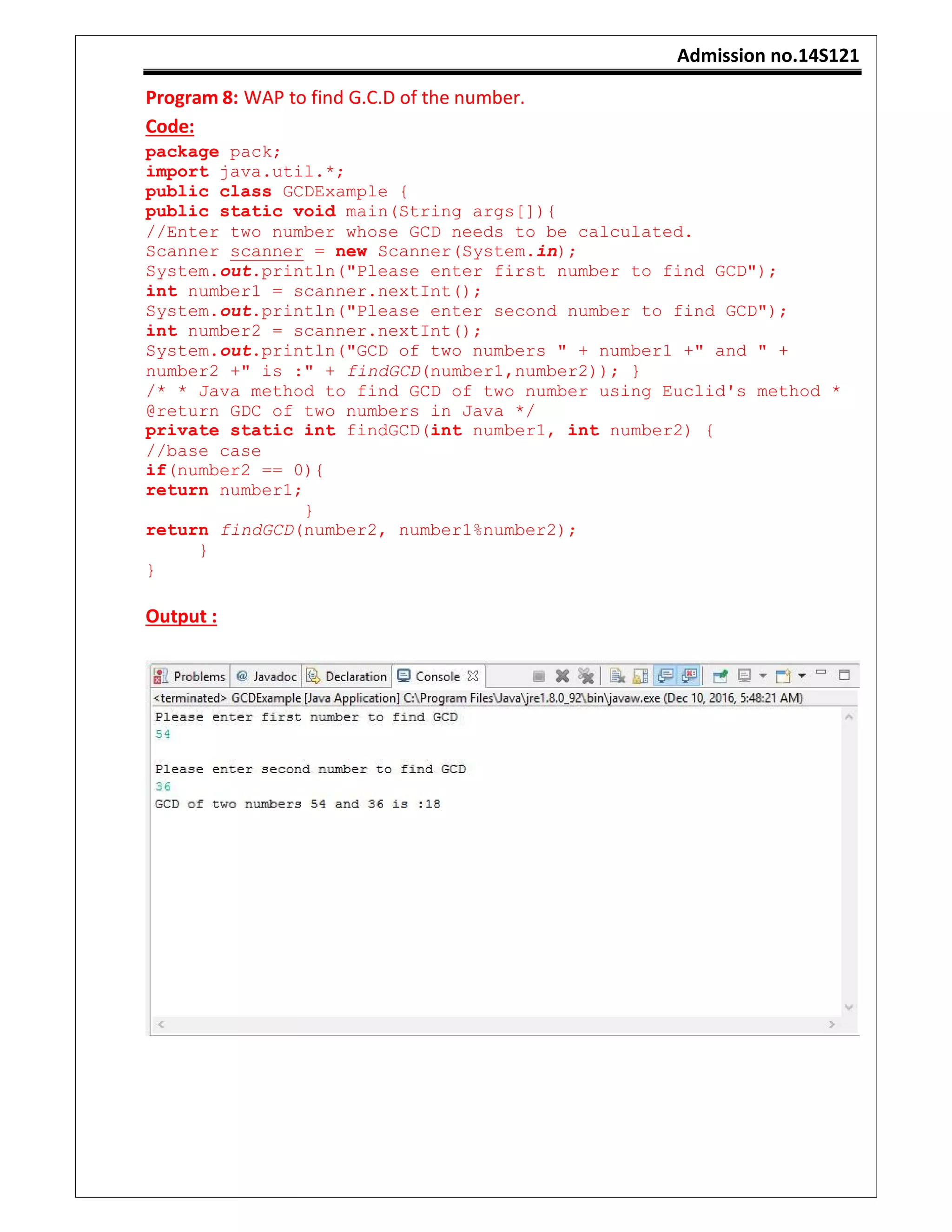 Admission no.14S121
Program 8: WAP to find G.C.D of the number.
Code:
package pack;
import java.util.*;
public class GCDExample {
public static void main(String args[]){
//Enter two number whose GCD needs to be calculated.
Scanner scanner = new Scanner(System.in);
System.out.println("Please enter first number to find GCD");
int number1 = scanner.nextInt();
System.out.println("Please enter second number to find GCD");
int number2 = scanner.nextInt();
System.out.println("GCD of two numbers " + number1 +" and " +
number2 +" is :" + findGCD(number1,number2)); }
/* * Java method to find GCD of two number using Euclid's method *
@return GDC of two numbers in Java */
private static int findGCD(int number1, int number2) {
//base case
if(number2 == 0){
return number1;
}
return findGCD(number2, number1%number2);
}
}
Output :
 