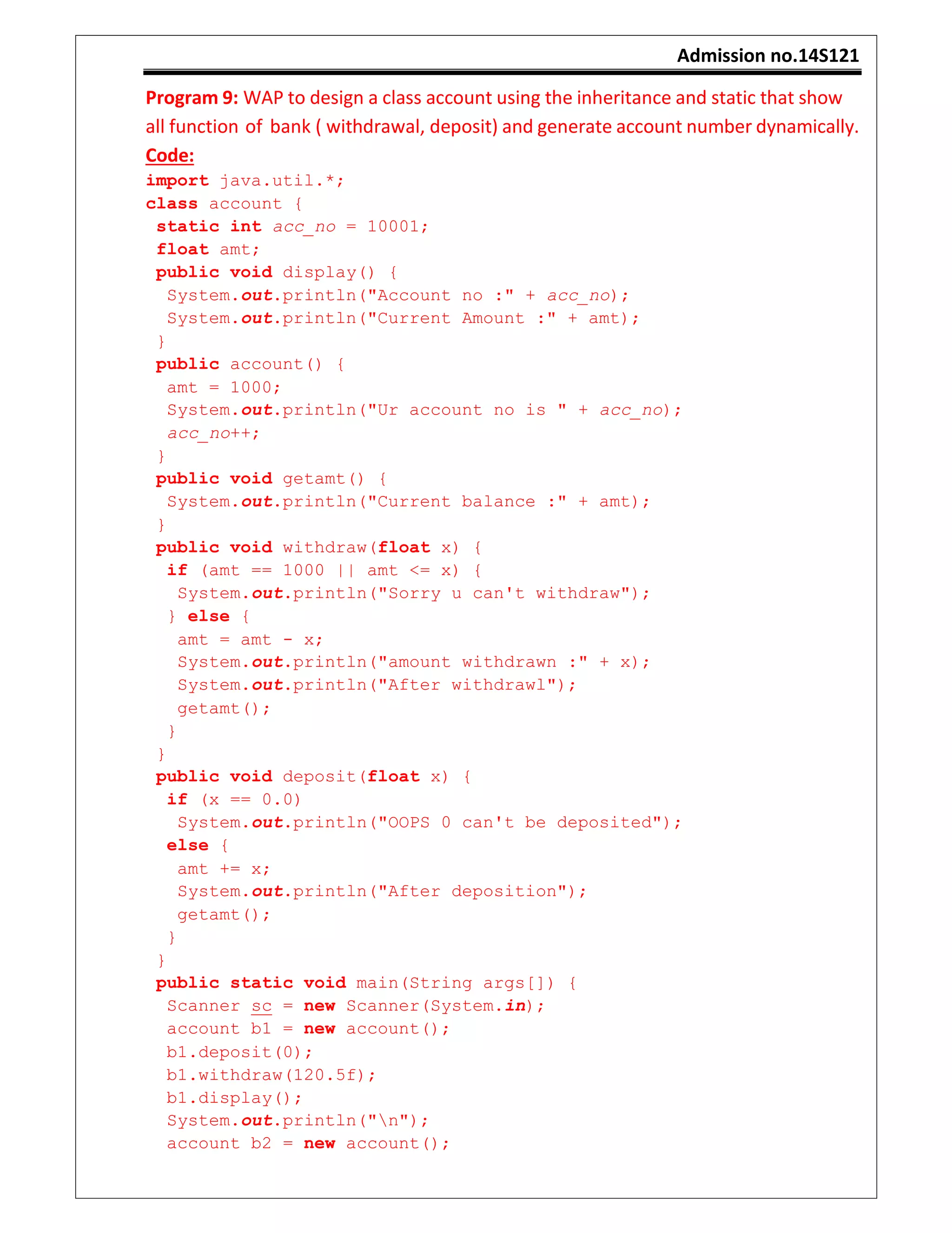Admission no.14S121
Program 9: WAP to design a class account using the inheritance and static that show
all function of bank ( withdrawal, deposit) and generate account number dynamically.
Code:
import java.util.*;
class account {
static int acc_no = 10001;
float amt;
public void display() {
System.out.println("Account no :" + acc_no);
System.out.println("Current Amount :" + amt);
}
public account() {
amt = 1000;
System.out.println("Ur account no is " + acc_no);
acc_no++;
}
public void getamt() {
System.out.println("Current balance :" + amt);
}
public void withdraw(float x) {
if (amt == 1000 || amt <= x) {
System.out.println("Sorry u can't withdraw");
} else {
amt = amt - x;
System.out.println("amount withdrawn :" + x);
System.out.println("After withdrawl");
getamt();
}
}
public void deposit(float x) {
if (x == 0.0)
System.out.println("OOPS 0 can't be deposited");
else {
amt += x;
System.out.println("After deposition");
getamt();
}
}
public static void main(String args[]) {
Scanner sc = new Scanner(System.in);
account b1 = new account();
b1.deposit(0);
b1.withdraw(120.5f);
b1.display();
System.out.println("n");
account b2 = new account();
 