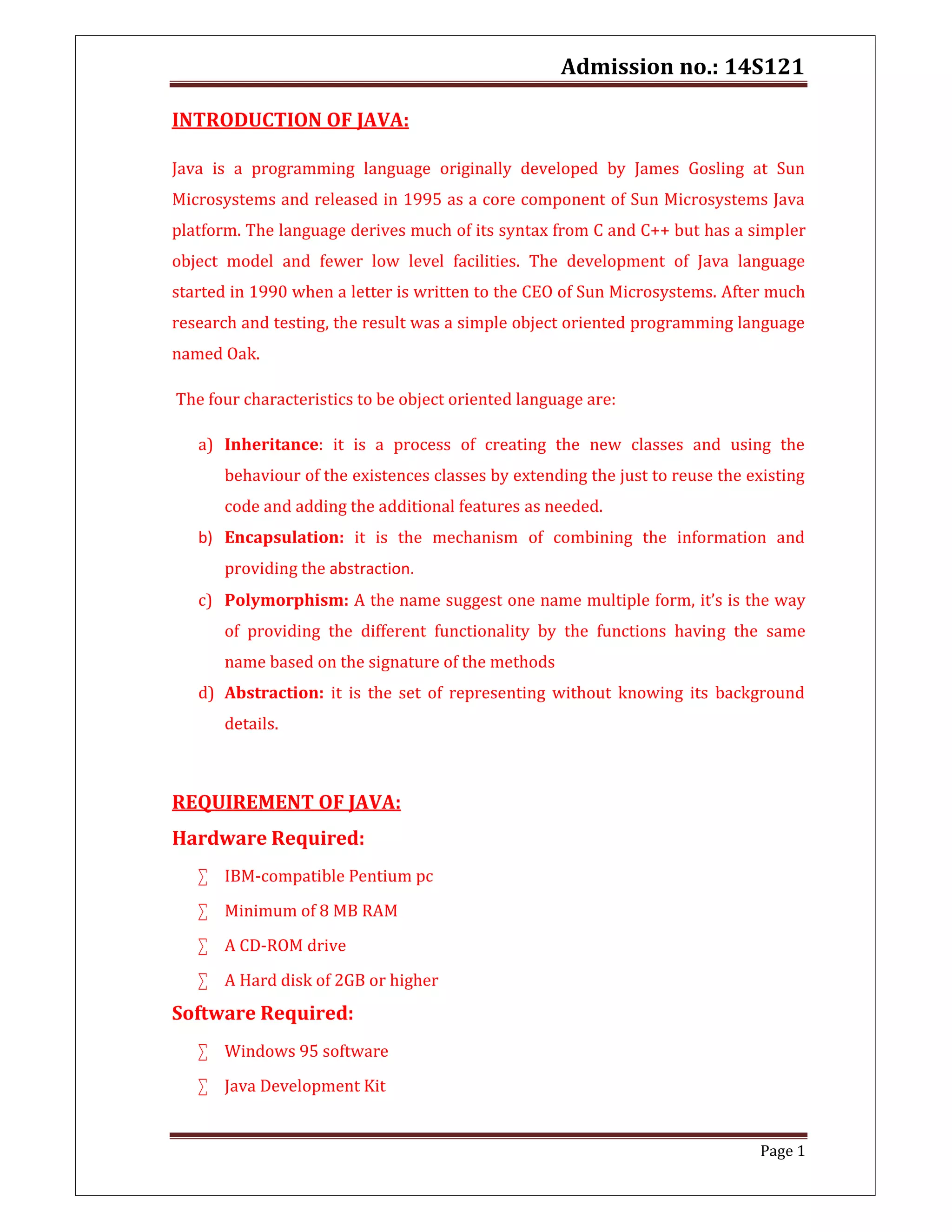 Admission no.: 14S121
Page 1
INTRODUCTION OF JAVA:
Java is a programming language originally developed by James Gosling at Sun
Microsystems and released in 1995 as a core component of Sun Microsystems Java
platform. The language derives much of its syntax from C and C++ but has a simpler
object model and fewer low level facilities. The development of Java language
started in 1990 when a letter is written to the CEO of Sun Microsystems. After much
research and testing, the result was a simple object oriented programming language
named Oak.
The four characteristics to be object oriented language are:
a) Inheritance: it is a process of creating the new classes and using the
behaviour of the existences classes by extending the just to reuse the existing
code and adding the additional features as needed.
b) Encapsulation: it is the mechanism of combining the information and
providing the abstraction.
c) Polymorphism: A the name suggest one name multiple form, it’s is the way
of providing the different functionality by the functions having the same
name based on the signature of the methods
d) Abstraction: it is the set of representing without knowing its background
details.
REQUIREMENT OF JAVA:
Hardware Required:
 IBM-compatible Pentium pc
 Minimum of 8 MB RAM
 A CD-ROM drive
 A Hard disk of 2GB or higher
Software Required:
 Windows 95 software
 Java Development Kit
 