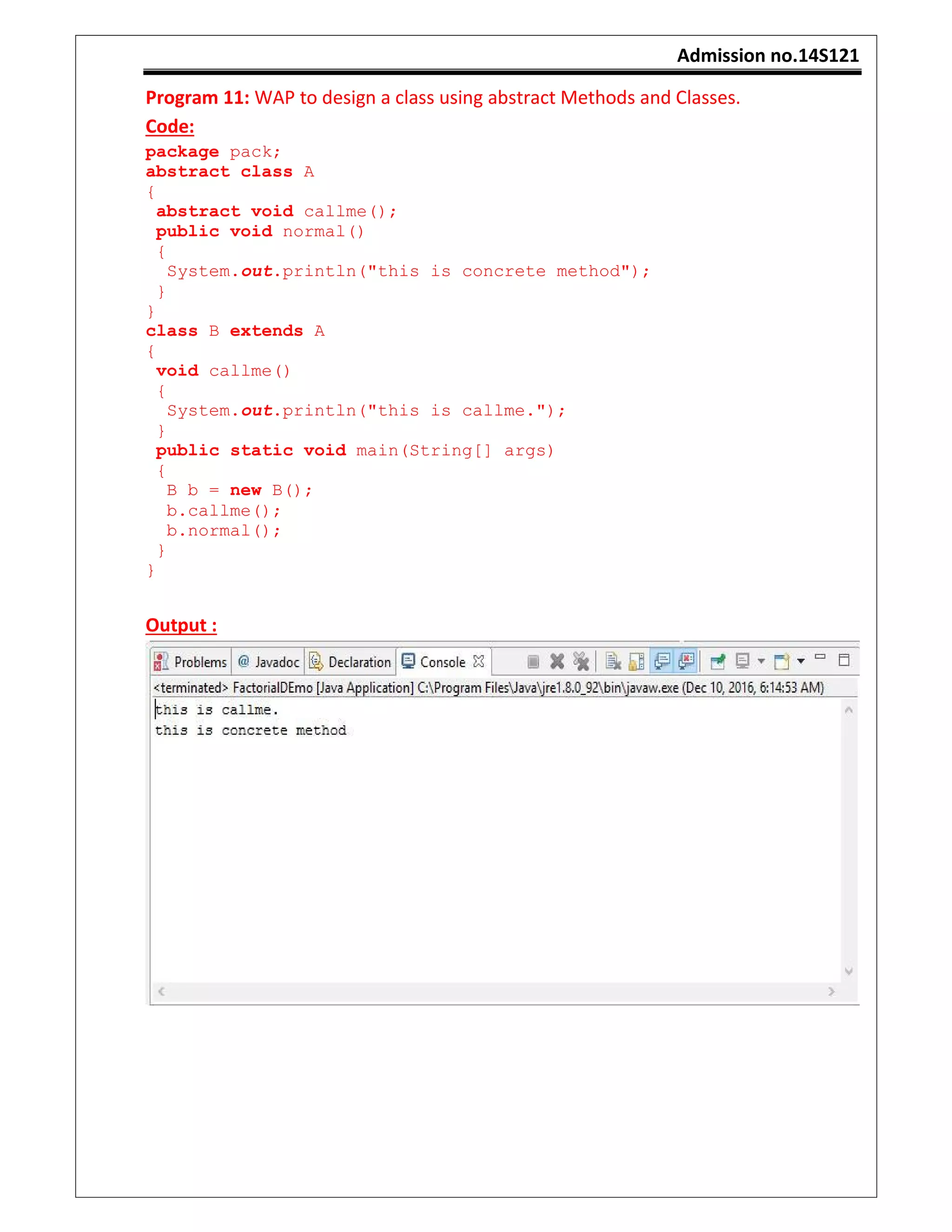 Admission no.14S121
Program 11: WAP to design a class using abstract Methods and Classes.
Code:
package pack;
abstract class A
{
abstract void callme();
public void normal()
{
System.out.println("this is concrete method");
}
}
class B extends A
{
void callme()
{
System.out.println("this is callme.");
}
public static void main(String[] args)
{
B b = new B();
b.callme();
b.normal();
}
}
Output :
 