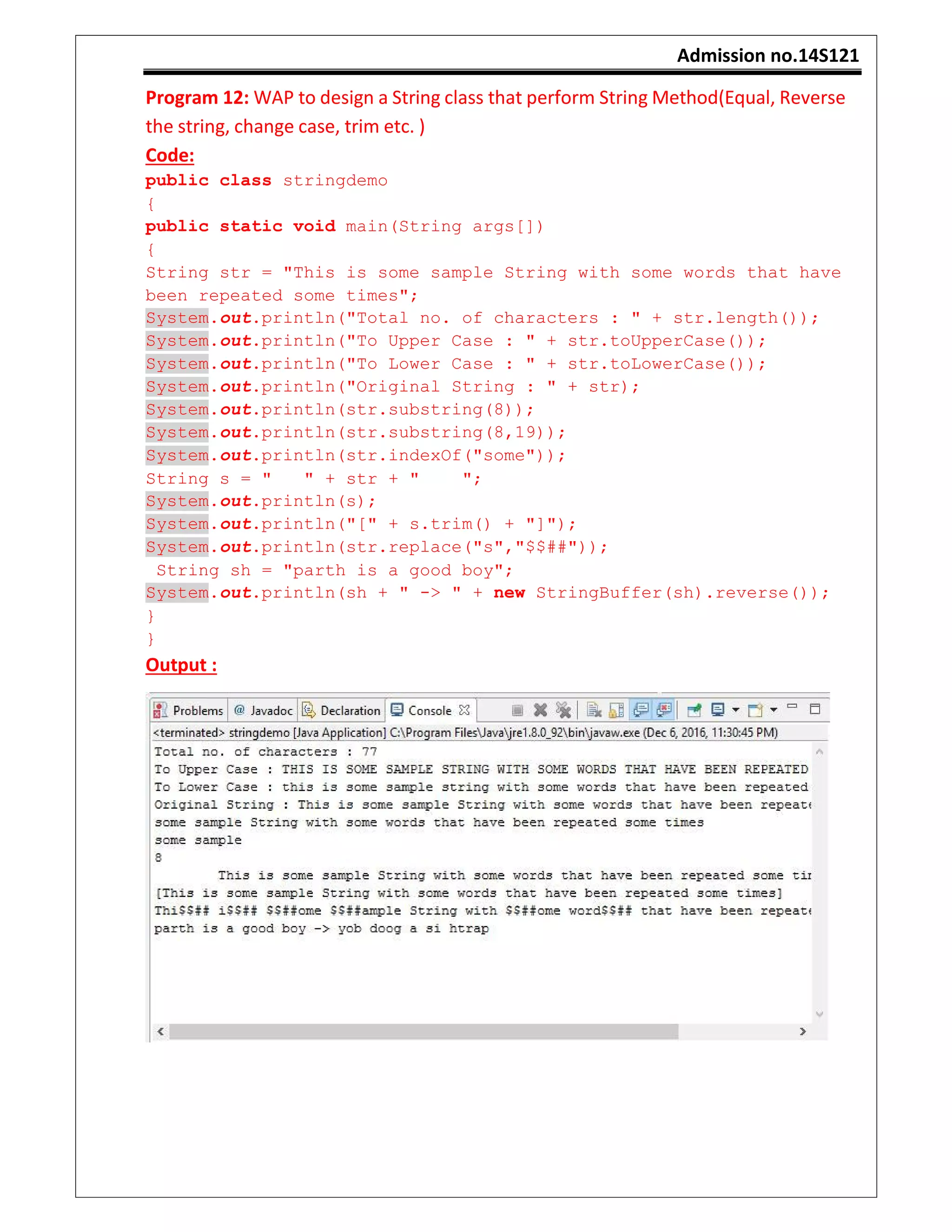 Admission no.14S121
Program 12: WAP to design a String class that perform String Method(Equal, Reverse
the string, change case, trim etc. )
Code:
public class stringdemo
{
public static void main(String args[])
{
String str = "This is some sample String with some words that have
been repeated some times";
System.out.println("Total no. of characters : " + str.length());
System.out.println("To Upper Case : " + str.toUpperCase());
System.out.println("To Lower Case : " + str.toLowerCase());
System.out.println("Original String : " + str);
System.out.println(str.substring(8));
System.out.println(str.substring(8,19));
System.out.println(str.indexOf("some"));
String s = " " + str + " ";
System.out.println(s);
System.out.println("[" + s.trim() + "]");
System.out.println(str.replace("s","$$##"));
String sh = "parth is a good boy";
System.out.println(sh + " -> " + new StringBuffer(sh).reverse());
}
}
Output :
 