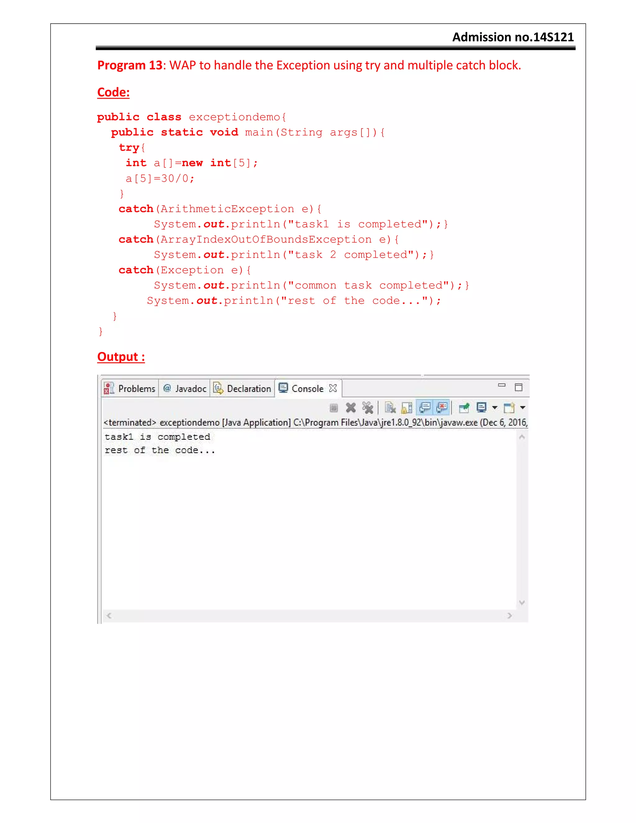 Admission no.14S121
Program 13: WAP to handle the Exception using try and multiple catch block.
Code:
public class exceptiondemo{
public static void main(String args[]){
try{
int a[]=new int[5];
a[5]=30/0;
}
catch(ArithmeticException e){
System.out.println("task1 is completed");}
catch(ArrayIndexOutOfBoundsException e){
System.out.println("task 2 completed");}
catch(Exception e){
System.out.println("common task completed");}
System.out.println("rest of the code...");
}
}
Output :
 