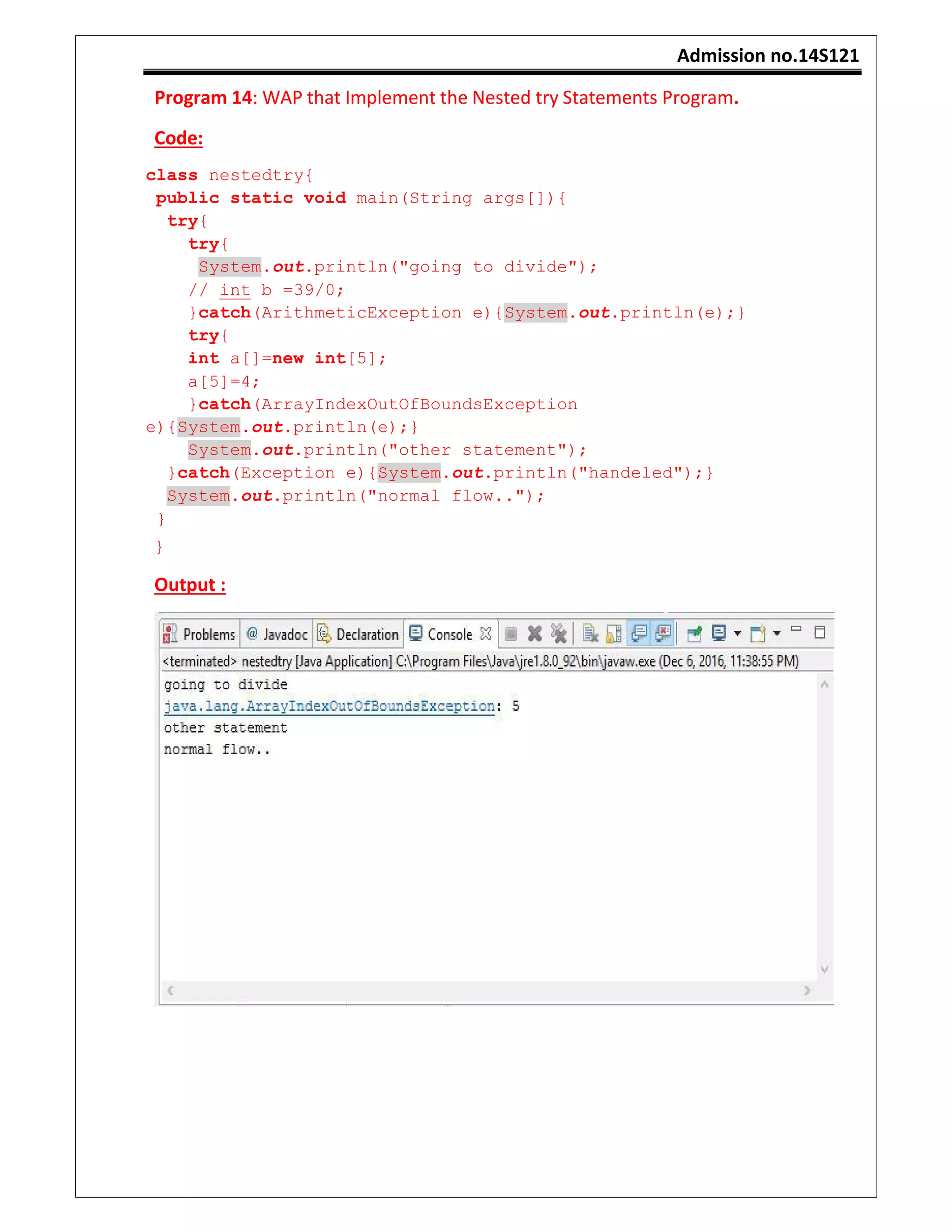 Admission no.14S121
Program 14: WAP that Implement the Nested try Statements Program.
Code:
class nestedtry{
public static void main(String args[]){
try{
try{
System.out.println("going to divide");
// int b =39/0;
}catch(ArithmeticException e){System.out.println(e);}
try{
int a[]=new int[5];
a[5]=4;
}catch(ArrayIndexOutOfBoundsException
e){System.out.println(e);}
System.out.println("other statement");
}catch(Exception e){System.out.println("handeled");}
System.out.println("normal flow..");
}
}
Output :
 